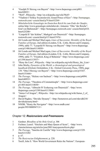 Endnotes
295
4	 “Guelph IV Herzog von Bayern” <http://www.thepeerage.com/p883.
htm#i8822>
5	 “Welf”, Wikipedia. <http://en.wikipedia.org/wiki/Welf>
6	 “Vladimir I Velikiy Svyatoslavich, Grand Prince of Kiev”.<http://homepages.
rootsweb.com/~cousin/html/p79.htm#i5284>
7	 Mittelalterliche Genealogie im Deutschen Reich bis zum Ende der Staufer,
online http://www.genealogie-mittelalter.de/, Askanier. “Otto “der Reiche”,
Graf von Ballenstedt”: <http://homepages.rootsweb.com/~cousin/html/p410.
htm#i25200>
8	 “Liutpold II “der Schöne”, Markgraf von Österreich” <http://homepages.
rootsweb.com/~cousin/html/p115.htm#i7476>
9	 Jirí Louda and Michael MacLagan, Lines of Succession: Heraldry of the Royal
Families of Europe, 2nd edition (London, U.K.: Little, Brown and Company,
1999), table 77. “Leopold IV Herzog von Bayern” <http://www.thepeerage.
com/p11406.htm#i114058>
10	 Jirí Louda and Michael MacLagan, Lines of Succession: Heraldry of the Royal
Families of Europe, 2nd edition (London, U.K.: Little, Brown and Company,
1999), table 77. “Friedrich, King of Bohemia” <http://www.thepeerage.com/
p11394.htm#i113937>
11	 “Heny the Lion”, Wikipedia. <http://en.wikipedia.org/wiki/Henry_the_Lion>
12	 John Morby, Dynasties of the World: a chronological and genealogical
handbook (Oxford, Oxfordshire, U.K.: Oxford University Press, 1989), page
139. “Otto I Herzog von Bayern”: <http://www.thepeerage.com/p15167.
htm#i151666>
13	 The Peerage, “Helene von Sachsen”: <http://www.thepeerage.com/p4094.
htm#i40933>
14	 The Peerage, “Theodora of Constantinople”. <http://www.thepeerage.com/
p11403.htm#i114030>
15	 The Peerage, “Albrecht IV Erzherzog von Österreich”. <http://www.
thepeerage.com/p11389.htm#i113884>
16	 “James I of Aragon”, Wikipedia. <http://en.wikipedia.org/wiki/James_I_of_
Aragon>
17	 David Hughes, “Davidic Dynasty”. <http://hometown.aol.com/rdavidh218/
davidicdynasty.html>
18	 NNDB, “Henry the Navigator” <http://www.nndb.com/
people/995/000094713/>
Chapter 12: Rosicrucians and Freemasons
1	 Gardner. Bloodline of the Holy Grail, p. 306
2	 Fechner, Laurel. “Sinclairs and Mary Queen of Scots”, <http://www.
clansinclairusa.org/articles/june2001/maryqueenofscots.php>
3	 The Peerage, “Sanchia de Castilla” http://www.thepeerage.com/p11329.
htm#i113282
4	 p. 67.
5	 The Rosicrucian Enlightenment, p. 228.
6	 Torell, John S. “How World Government Rules the Nations”. European-
 