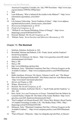 Terrorism and the Illuminati
296
American Evangelistic Crusades, Inc. July 1999 Newsletter. <http://www.eaec.
org/newsletters/1999/NL1999jul.htm>
7	 Ibid.
8	 Leon Kilkenny, “Who is behind all the trouble in the Mideast?” <http://www.
reformation.org/mideast_crisis.html>
9	 ibid.
10	 Life Science Fellowship. “Secret Tradition of Islam”. <http://www.alpheus.
org/html/articles/esoteric_history/secret_islam.html>
11	 Rosicrucian Enlightenment, p. 65-67.
12	 Proofs of a Conspiracy, p. 12
13	 “William II von Nassau-Dillenburg, Prince of Orange”. <http://www.
thepeerage.com/p10140.htm#i101395>
14	 Howard, Michael. The Occult Conspiracy, p. 59.
15	 Webster, Nesta. Secret Societies and Subversive Movements, p. 159.
Chapter 13: The Illuminati
1	 Scholem, Scholem, Kabbalah, p. 245.
2	 Rosenthal, Herman and Dubnow, S.M. “Frank, Jacob, and the Frankists”.
Jewish Encyclopedia.
3	 Antelman, To Eliminate the Opiate. <http://www.geocities.com/cliff_shack/
eliminateopiate1ch10.html>
4	 Ibid, p. 304
5	 Ibid, p. 308
6	 http://www.bilderberg.org/lucis.htm
7	 Melanson, Terry, “Illuminati Conspiracy Part One: A Precise Exegesis on the
Available Evidence”, <http://www.conspiracyarchive.com/NWO/Illuminati.
htm>
8	 Rabbi Antelman, Eliminate The Opiate, Volumes I and II. and “The Master
Plan of the Illuminated Rothschilds”, Ron Patton interview with Marion Knox,
<http://www.heart7.net/master-plan.htm>
9	 Morals and Dogma, p. 840.
10	 Wilgus. Illuminoids, p. 23.
11	 Howard. The Occult Conspiracy, p. 62
12	 Scholem, Gershom. Kabbalah, Part II, 3, “Jacob Frank and the Frankists,” p.
304 - 305
13	 Katz, Jacob. Jews and Freemasons in Europe. Translated from the Hebrew by
Leonard Oschry. Chapter III. The Order of the Asiatic Brethren <http://www.
geocities.com/cliff_shack/jewsfreemasonsch3.html>
14	 “Karl Landgraf von Hessen-Kassel1 (M)” Alison Weir, Britain’s Royal Family:
A Complete Genealogy (London, U.K.: The Bodley Head, 1999), <http://
thepeerage.com/p10130.htm#i101296>
15	 Melanson, Terry. “Illuminati Conspiracy Part One: A Precise Exegesis on the
Available Evidence”, <http://www.conspiracyarchive.com/NWO/Illuminati.
htm>
16	 “Paul of Russia”, Wikipedia, <http://en.wikipedia.org/wiki/Paul_of_Russia>
 