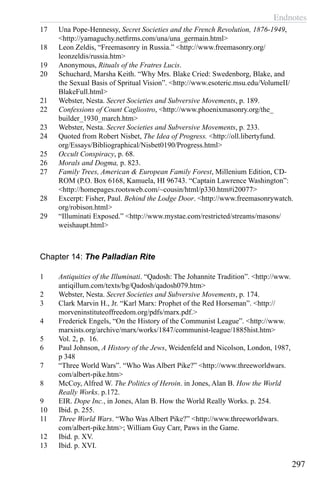 Endnotes
297
17	 Una Pope-Hennessy, Secret Societies and the French Revolution, 1876-1949,
<http://yamaguchy.netfirms.com/una/una_germain.html>
18	 Leon Zeldis, “Freemasonry in Russia.” <http://www.freemasonry.org/
leonzeldis/russia.htm>
19	 Anonymous, Rituals of the Fratres Lucis.
20	 Schuchard, Marsha Keith. “Why Mrs. Blake Cried: Swedenborg, Blake, and
the Sexual Basis of Spritual Vision”. <http://www.esoteric.msu.edu/VolumeII/
BlakeFull.html>
21	 Webster, Nesta. Secret Societies and Subversive Movements, p. 189.
22	 Confessions of Count Cagliostro, <http://www.phoenixmasonry.org/the_
builder_1930_march.htm>
23	 Webster, Nesta. Secret Societies and Subversive Movements, p. 233.
24	 Quoted from Robert Nisbet, The Idea of Progress. <http://oll.libertyfund.
org/Essays/Bibliographical/Nisbet0190/Progress.html>
25	 Occult Conspiracy, p. 68.
26	 Morals and Dogma, p. 823.
27	 Family Trees, American & European Family Forest, Millenium Edition, CD-
ROM (P.O. Box 6168, Kamuela, HI 96743. “Captain Lawrence Washington”:
<http://homepages.rootsweb.com/~cousin/html/p330.htm#i20077>
28	 Excerpt: Fisher, Paul. Behind the Lodge Door. <http://www.freemasonrywatch.
org/robison.html>
29	 “Illuminati Exposed.” <http://www.mystae.com/restricted/streams/masons/
weishaupt.html>
Chapter 14: The Palladian Rite
1	 Antiquities of the Illuminati. “Qadosh: The Johannite Tradition”. <http://www.
antiqillum.com/texts/bg/Qadosh/qadosh079.htm>
2	 Webster, Nesta. Secret Societies and Subversive Movements, p. 174.
3	 Clark Marvin H., Jr. “Karl Marx: Prophet of the Red Horseman”. <http://
morveninstituteoffreedom.org/pdfs/marx.pdf.>
4	 Frederick Engels, “On the History of the Communist League”. <http://www.
marxists.org/archive/marx/works/1847/communist-league/1885hist.htm>
5	 Vol. 2, p. 16.
6	 Paul Johnson, A History of the Jews, Weidenfeld and Nicolson, London, 1987,
p 348
7	 “Three World Wars”. “Who Was Albert Pike?” <http://www.threeworldwars.
com/albert-pike.htm>
8	 McCoy, Alfred W. The Politics of Heroin. in Jones, Alan B. How the World
Really Works. p.172.
9	 EIR. Dope Inc., in Jones, Alan B. How the World Really Works. p. 254.
10	 Ibid. p. 255.
11	 Three World Wars. “Who Was Albert Pike?” <http://www.threeworldwars.
com/albert-pike.htm>; William Guy Carr, Paws in the Game.
12	 Ibid. p. XV.
13	 Ibid. p. XVI.
 
