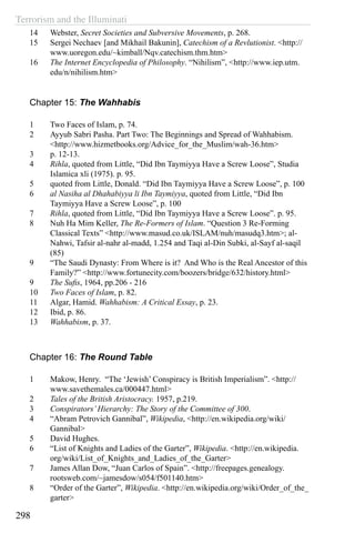 Terrorism and the Illuminati
298
14	 Webster, Secret Societies and Subversive Movements, p. 268.
15	 Sergei Nechaev [and Mikhail Bakunin], Catechism of a Revlutionist. <http://
www.uoregon.edu/~kimball/Nqv.catechism.thm.htm>
16	 The Internet Encyclopedia of Philosophy. “Nihilism”, <http://www.iep.utm.
edu/n/nihilism.htm>
Chapter 15: The Wahhabis
1	 Two Faces of Islam, p. 74.
2	 Ayyub Sabri Pasha. Part Two: The Beginnings and Spread of Wahhabism.
<http://www.hizmetbooks.org/Advice_for_the_Muslim/wah-36.htm>
3	 p. 12-13.
4	 Rihla, quoted from Little, “Did Ibn Taymiyya Have a Screw Loose”, Studia
Islamica xli (1975). p. 95.
5	 quoted from Little, Donald. “Did Ibn Taymiyya Have a Screw Loose”, p. 100
6	 al Nasiha al Dhahabiyya li Ibn Taymiyya, quoted from Little, “Did Ibn
Taymiyya Have a Screw Loose”, p. 100
7	 Rihla, quoted from Little, “Did Ibn Taymiyya Have a Screw Loose”. p. 95.
8	 Nuh Ha Mim Keller, The Re-Formers of Islam. “Question 3 Re-Forming
Classical Texts” <http://www.masud.co.uk/ISLAM/nuh/masudq3.htm>; al-
Nahwi, Tafsir al-nahr al-madd, 1.254 and Taqi al-Din Subki, al-Sayf al-saqil
(85)
9	 “The Saudi Dynasty: From Where is it? And Who is the Real Ancestor of this
Family?” <http://www.fortunecity.com/boozers/bridge/632/history.html>
9	 The Sufis, 1964, pp.206 - 216
10	 Two Faces of Islam, p. 82.
11	 Algar, Hamid. Wahhabism: A Critical Essay, p. 23.
12	 Ibid, p. 86.
13	 Wahhabism, p. 37.
Chapter 16: The Round Table
1	 Makow, Henry. “The ‘Jewish’ Conspiracy is British Imperialism”. <http://
www.savethemales.ca/000447.html>
2	 Tales of the British Aristocracy. 1957, p.219.
3	 Conspirators’Hierarchy: The Story of the Committee of 300.
4	 “Abram Petrovich Gannibal”, Wikipedia, <http://en.wikipedia.org/wiki/
Gannibal>
5	 David Hughes.
6	 “List of Knights and Ladies of the Garter”, Wikipedia. <http://en.wikipedia.
org/wiki/List_of_Knights_and_Ladies_of_the_Garter>
7	 James Allan Dow, “Juan Carlos of Spain”. <http://freepages.genealogy.
rootsweb.com/~jamesdow/s054/f501140.htm>
8	 “Order of the Garter”, Wikipedia. <http://en.wikipedia.org/wiki/Order_of_the_
garter>
 