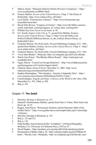 Endnotes
299
9	 Makow, Henry. “Illuminati Defector Details Pervasive Conspiracy”. <http://
www.savethemales.ca/000447.html>
10	 Eustace Mullins, Secrets of the Federal Reserve, Chap. 5: The House of
Rothschild, <http://www.whale.to/b/m_ch5.html>
11	 Leon Zeldis, “Freemasonry in Russia.” <http://www.freemasonry.org/
leonzeldis/russia.htm>
12	 David Allen Rivera, “Congress of Vienna”. <http://www.the7thfire.com/new_
world_order/final_warning/congress_of_vienna_final_warning.htm>
13	 William Guy Carr, Pawns in the Game, p. 45.
14	 E.C. Knuth, Empire of the City, p. 71. quoted from Mullins, Eustace,
Secrets of the Federal Reserve. Chap. 5 <http://www.the7thfire.com/
Politics%20and%20History/Secrets_of_the_Federal_Reserve/house_of_
Rothschild-5.htm>
15	 Frederick Morton, The Rothschilds, Fawcett Publishing Company, N.Y., 1961,
quoted from Mullins, Eustace, Secrets of the Federal Reserve. Chap. 5. <http://
www.whale.to/b/m_ch5.html>
16	 Frederick Morton, The Rothschilds, Fawcett Publishing Company, N.Y., 1961
17	 “Cecil John Rhodes”, Wikipedia. http://en.wikipedia.org/wiki/Cecil_Rhodes
18	 Watch Unto Prayer. “The Rhodes-Milner Round”. <http://watch.pair.com/
roundtable.html>
19	 Fagan, Myron. “Council on Foreign Relations”, <http://www.hiddenmysteries.
org/themagazine/vol11/articles/fagan3.shtml>
20	 Chamish, Barry. Deutsch Devils. December 31, 2003 <http://www.
redmoonrising.com/chamish/Dec03.htm>
21	 Stephen Birmingham, “The Grandees - America’s Sephardic Elite”, <http://
www.israelect.com/reference/WillieMartin/NEWS-11.htm >
22	 Carroll Quigley, Tragedy and Hope, A History of the World in Our Time. (The
Macmillan Co., NY, 1966). p. 950.
23	 Ibid, p. 324
Chapter 17: The Salafi
1	 Dreyfuss, Hostage to Khomeini, p. 113.
2	 Hansard’s Parliamentary Debates, quoted from Paul A. Fisher, Their God is the
Devil, pp. 18-19.
3	 Ruggiu, Jean-Pascal. “Rosicrucian Alchemy and the Hermetic Order of the
Golden Dawn” <http://www.golden-dawn.com/temple/index.jsp?s=articles&p
=alchemy>
4	 Dreyfuss, Hostage to Khomeini. p. 118.
5	 Ibid. p. 123 and 121.
6	 Ibid. p. 118.
7	 Nikki Keddie, Sayyid Jamal ad-Din “al Afghani”: A Political Biography,
Berkeley, CA: University of California Press, (1927) p. 87
8	 David Hughes, <http://members.aol.com/rdavidh218/davidicdynasty.html>
9	 Proclamation of Bahá’u’lláh p. 29, <http://reference.bahai.org/en/t/b/PB/pb-29.
html>; “Davidic Line”, Wikipedia, <http://en.wikipedia.org/wiki/Davidic_line>
 