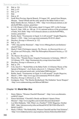 Terrorism and the Illuminati
300
10	 Ibid. p. 116.
11	 Ibid., p. 87.
12	 Ibid , p. 91
13	 Ibid.
14	 Ibid, p. 45
15	 North West Province Special Branch, 29 August 189. quoted from Momen,
Moojan, “Jamal Effendi and the early spread of the Bahai Faith in Asia”,
Bahai Studies Review, Volume 8, 1998. < http://www.breacais.demon.co.uk/
abs/bsr09/9B2a_momen_jamal.htm>
16	 (C.S.B.) Report of D.E. McCracken, dated 14 August 1897, in file Foreign:
Secret E, Sept. 1898, no. 100, pp. 13-14; national archives of the government
of India, New Delhi <http://www.breacais.demon.co.uk/abs/bsr09/9B2a_
momen_jamal.htm>
17	 Raafat, Samir. “Freemasonry in Egypt: Is it still around?” Insight Magazine,
March 1, 1999. < http://www.egy.com/community/99-03-01.shtml>
18	 Dreyfuss, Hostage to Khomeini, p. 122.
19	 Ibid. p. 122.
20	 “1941: Iraq and the Illuminati”, <http://www.100megsfree4.com/farshores/
uforo827.htm>
21	 Manly P. Hall (33rd degree mason), The Phoenix, An Illustrated Review of
Occultism and Philosophy, 1960 The Philosophical Research Society, p. 122
22	 p. 280
23	 The Masters Revealed, p. 146.
24	 Howe, Ellic, “Theodor Reuss: Irregular Freemasonry in Germany, 1900-23”,
16 February 1978. <http://freemasonry.bcy.ca/aqc/reuss/reuss.html>
25	 Dreyfuss, Hostage to Khomeini, p. 136.
26	 Ibid. p. 279.
27	 Cole, Juan R. I. “Rashid Rida on the Bahai Faith: A Utilitarian Theory of the
Spread of Religions”, Arab Studies Quarterly 5, 3 (Summer 1983): 278. <
http://www-personal.umich.edu/~jrcole/bahai/2000/rida.htm>
28	 Raafat, Samir. “Freemasonry in Egypt: Is it still around?” Insight Magazine,
March 1, 1999 < http://www.egy.com/community/99-03-01.shtml>
29	 Dreyfuss, Hostage to Khomeini, p. 136.
30	 Goodgame, Peter. “The Muslim Brotherhood: The Globalists’ Secret Weapon”.
<http://www.redmoonrising.com/Ikhwan/MB.htm>
Chapter 18: World War One
1	 Henry Makow, “Winston Churchill Illuminati”. <http://www.savethemales.
ca/001071.html>
2	 Simon Strickland, “Churchill’s Druids and Britain’s Satanic Prime
Minister”.<http://www.angelfire.com/weird2/obscure2/druid.html>
3	 Lon Milo DuQuette, “666: What’s in a Number?” FATE Magazine, October
2005. <http://aleistercrowley.tribe.net/thread/441b27d8-9106-42ba-8c55-
0b5d513ca852>
4	 Shack, Clifford. “The Rothschilds, Winston Churchill and the Final Solution”.
<http://www.hiddenmysteries.org/conspiracy/history/hitlerchurchhill.html>
 