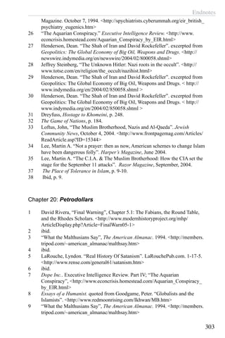 Endnotes
303
Magazine. October 7, 1994. <http://spychiatrists.cyberummah.org/eir_british_
psychiatry_eugenics.htm>
26	 “The Aquarian Conspiracy.” Executive Intelligence Review. <http://www.
econcrisis.homestead.com/Aquarian_Conspiracy_by_EIR.html>
27	 Henderson, Dean. “The Shah of Iran and David Rockefeller”. excerpted from
Geopolitics: The Global Economy of Big Oil, Weapons and Drugs. <http://
newswire.indymedia.org/en/newswire/2004/02/800058.shtml>
28	 Jeffrey Steinberg, “The Unknown Hitler: Nazi roots in the occult”. <http://
www.totse.com/en/religion/the_occult/nazihist.html>
29	 Henderson, Dean. “The Shah of Iran and David Rockefeller”. excerpted from
Geopolitics: The Global Economy of Big Oil, Weapons and Drugs. < http://
www.indymedia.org/en/2004/02/850058.shtml >
30	 Henderson, Dean. “The Shah of Iran and David Rockefeller”. excerpted from
Geopolitics: The Global Economy of Big Oil, Weapons and Drugs. < http://
www.indymedia.org/en/2004/02/850058.shtml >
31	 Dreyfuss, Hostage to Khomeini, p. 248.
32	 The Game of Nations, p. 184.
33	 Loftus, John, “The Muslim Brotherhood, Nazis and Al-Qaeda”. Jewish
Community News, October 4, 2004. <http://www.frontpagemag.com/Articles/
ReadArticle.asp?ID=15344>
34	 Lee, Martin A. “Not a prayer: then as now, American schemes to change Islam
have been dangerous folly”. Harper’s Magazine, June 2004.
35	 Lee, Martin A. “The C.I.A. & The Muslim Brotherhood: How the CIA set the
stage for the September 11 attacks”. Razor Magazine, September, 2004.
37	 The Place of Tolerance in Islam, p. 9-10.
38	 Ibid, p. 9.
Chapter 20: Petrodollars
1	 David Rivera, “Final Warning”, Chapter 5.1: The Fabians, the Round Table,
and the Rhodes Scholars. <http://www.modernhistoryproject.org/mhp/
ArticleDisplay.php?Article=FinalWarn05-1>
2	 ibid.
3	 “What the Malthusians Say”, The American Almanac. 1994. <http://members.
tripod.com/~american_almanac/malthsay.htm>
4	 ibid.
5	 LaRouche, Lyndon. “Real History Of Satanism”. LaRouchePub.com. 1-17-5.
<http://www.rense.com/general61/satanism.htm>
6	 ibid.
7	 Dope Inc.. Executive Intelligence Review. Part IV; “The Aquarian
Conspiracy”, <http://www.econcrisis.homestead.com/Aquarian_Conspiracy_
by_EIR.html>
8	 Essays of a Humanist. quoted from Goodgame, Peter. “Globalists and the
Islamists”. <http://www.redmoonrising.com/Ikhwan/MB.htm>
9	 “What the Malthusians Say”, The American Almanac. 1994. <http://members.
tripod.com/~american_almanac/malthsay.htm>
 