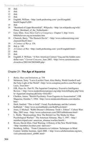 Terrorism and the Illuminati
304
10	 ibid.
11	 ibid.
12	 ibid.
13	 ibid.
14	 Engdahl, William. <http://earth.prohosting.com/~jswift/engdahl.
html#Chapter%209>
15	 ibid.
16	 “Bernhard of Lippe-Biesterfeld”, Wikipedia. <http://en.wikipedia.org/wiki/
Prince_Bernhard_of_the_Netherlands>
17	 Gary Allen. None Dare Call it a Conspiracy. Chapter 5, http://www.
biblebelievers.org.au/nonedare.htm
18	 Chamish, Barry. “The Deutsch Devils”. <http://www.redmoonrising.com/
chamish/Dec03.htm>
19	 A Century of War p. 136.
20	 ibid, p. 140.
21	 A Century of War. <http://earth.prohosting.com/~jswift/engdahl.html>
22	 ibid.
23	 ibid.
24	 Engdahl, F. William. “A New American Century? Iraq and the hidden euro-
dollar wars.” Current Concerns, June 2003. <http://www.currentconcerns.
ch/archive/2003/04/20030409.php>
Chapter 21: The Age of Aquarius
1	 Bailey, Rays and Initiations, p. 754
2	 Melanson, Terry. “Lucis (Lucifer) Trust, Alice Bailey, World Goodwill and
the False Light of the World”.<http://www.conspiracyarchive.com/NewAge/
Lucis_Trust.htm>
3	 EIR, Dope Inc. Part IV; The Aquarian Conspiracy. Executive Intelligence
Review. < http://www.modernhistoryproject.org/mhp/ArticleDisplay.php?Artic
le=AquarianConspiracy&Entity=OrwellG>
4	 Chaitkin, Anton. “British Psychiatry: From Eugenics to Assassination”, EIR
Magazine, October 7, 1994. <http://www.mindcontrolforums.com/mkultra.
htm>
5	 Drob, Sanford. “This is Gold”: Freud, Psychotherapy and the Lurianic
Kabbalah.” <http://www.newkabbalah.com/KabPsych.html>
6	 Jones, E Michael. “Rabbi Dresner’s Dilemma: Torah v. Ethnos”. Culture Wars
May, 2003 issue. <http://www.culturewars.com/2003/rabbidresner.html>
7	 L. Wolfe, “Brainwashing: How The British Use The Media for Mass
Psychological Warfare”. The American Almanac, May 5, 1997. <http://
members.tripod.com/~american_almanac/warfare.htm#6.>
8	 Rivera, David Allen. Final Warning: A History of the New World Order.
<http://members.localnet.com/~darivera/>
9	 Steinberg, Jeffrey. “From Cybernetics to Littleton: Techniques in Mind
Control. Schiller Institute, April 2000. < http://www.schillerinstitute.org/new_
viol/cybmindcontrol_js0400..html>
 