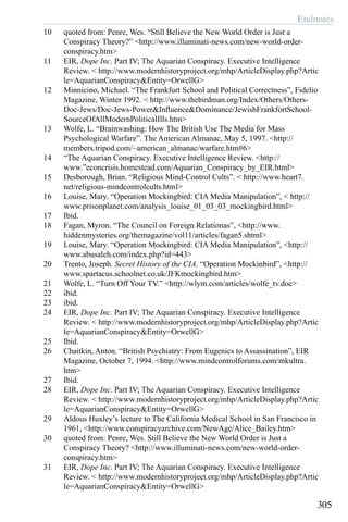 Endnotes
305
10	 quoted from: Penre, Wes. “Still Believe the New World Order is Just a
Conspiracy Theory?” <http://www.illuminati-news.com/new-world-order-
conspiracy.htm>
11	 EIR, Dope Inc. Part IV; The Aquarian Conspiracy. Executive Intelligence
Review. < http://www.modernhistoryproject.org/mhp/ArticleDisplay.php?Artic
le=AquarianConspiracy&Entity=OrwellG>
12	 Minnicino, Michael. “The Frankfurt School and Political Correctness”, Fidelio
Magazine, Winter 1992. < http://www.thebirdman.org/Index/Others/Others-
Doc-Jews/Doc-Jews-Power&Influence&Dominance/JewishFrankfortSchool-
SourceOfAllModernPoliticalIlls.htm>
13	 Wolfe, L. “Brainwashing: How The British Use The Media for Mass
Psychological Warfare”. The American Almanac, May 5, 1997. <http://
members.tripod.com/~american_almanac/warfare.htm#6>
14	 “The Aquarian Conspiracy. Executive Intelligence Review. <http://
www.”econcrisis.homestead.com/Aquarian_Conspiracy_by_EIR.html>
15	 Desborough, Brian. “Religious Mind-Control Cults”. < http://www.heart7.
net/religious-mindcontrolcults.html>
16	 Louise, Mary. “Operation Mockingbird: CIA Media Manipulation”, < http://
www.prisonplanet.com/analysis_louise_01_03_03_mockingbird.html>
17	 Ibid.
18	 Fagan, Myron. “The Council on Foreign Relationas”, <http://www.
hiddenmysteries.org/themagazine/vol11/articles/fagan5.shtml>
19	 Louise, Mary. “Operation Mockingbird: CIA Media Manipulation”, <http://
www.abusaleh.com/index.php?id=443>
20	 Trento, Joseph. Secret History of the CIA. “Operation Mockinbird”, <http://
www.spartacus.schoolnet.co.uk/JFKmockingbird.htm>
21	 Wolfe, L. “Turn Off Your TV.” <http://wlym.com/articles/wolfe_tv.doc>
22	 ibid.
23	 ibid.
24	 EIR, Dope Inc. Part IV; The Aquarian Conspiracy. Executive Intelligence
Review. < http://www.modernhistoryproject.org/mhp/ArticleDisplay.php?Artic
le=AquarianConspiracy&Entity=OrwellG>
25	 Ibid.
26	 Chaitkin, Anton. “British Psychiatry: From Eugenics to Assassination”, EIR
Magazine, October 7, 1994. <http://www.mindcontrolforums.com/mkultra.
htm>
27	 Ibid.
28	 EIR, Dope Inc. Part IV; The Aquarian Conspiracy. Executive Intelligence
Review. < http://www.modernhistoryproject.org/mhp/ArticleDisplay.php?Artic
le=AquarianConspiracy&Entity=OrwellG>
29	 Aldous Huxley’s lecture to The California Medical School in San Francisco in
1961, <http://www.conspiracyarchive.com/NewAge/Alice_Bailey.htm>
30	 quoted from: Penre, Wes. Still Believe the New World Order is Just a
Conspiracy Theory? <http://www.illuminati-news.com/new-world-order-
conspiracy.htm>
31	 EIR, Dope Inc. Part IV; The Aquarian Conspiracy. Executive Intelligence
Review. < http://www.modernhistoryproject.org/mhp/ArticleDisplay.php?Artic
le=AquarianConspiracy&Entity=OrwellG>
 
