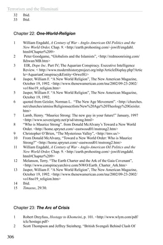 Terrorism and the Illuminati
306
32	 Ibid.
33	 Ibid.
Chapter 22: One-World-Religion
1	 William Engdahl, A Century of War - Anglo-American Oil Politics and the
New World Order, Chap. 9. <http://earth.prohosting.com/~jswift/engdahl.
html#Chapter%209>
2	 Peter Goodgame, “Globalists and the Islamists”, <http://redmoonrising.com/
Ikhwan/MB.htm>
3	 EIR, Dope Inc. Part IV; The Aquarian Conspiracy. Executive Intelligence
Review. < http://www.modernhistoryproject.org/mhp/ArticleDisplay.php?Artic
le=AquarianConspiracy&Entity=OrwellG>
4	 Jasper, William F. “A New World Religion”, The New American Magazine,
October 19, 1992. <http://www.thenewamerican.com/tna/2002/09-23-2002/
vo18no19_religion.htm>
5	 Jasper, William F. “A New World Religion”, The New American Magazine,
October 19, 1992.
6	 quoted from Geisler, Norman L. “The New Age Movement”. <http://churches.
net/churches/utmiss/Religionsectlists/New%20Age%20Theology%20Geisler.
htm>
7	 Lamb, Henry. “Maurice Strong: The new guy in your future!” January, 1997
<http://www.sovereignty.net/p/sd/strong.html>
8	 “Who is Maurice Strong”. from Donald McAlvany’s Toward a New World
Order. <http://home.sprynet.com/~eastwood01/mstrong2.htm>
9	 Christopher O’Brien, “The Mysterious Valley”, <http://tmv.us/>
10	 From Donald McAlvany, “Toward a New World Order: Who is Maurice
Strong?” <http://home.sprynet.com/~eastwood01/mstrong2.htm>
11	 William Engdahl, A Century of War - Anglo-American Oil Politics and the
New World Order, Chap. 9. <http://earth.prohosting.com/~jswift/engdahl.
html#Chapter%209>
12	 Melanson, Terry. “The Earth Charter and the Ark of the Gaia Covenant”,
<http://www.conspiracyarchive.com/NWO/Earth_Charter_Ark.htm>
13	 Jasper, William F. “A New World Religion”, The New American Magazine,
October 19, 1992. <http://www.thenewamerican.com/tna/2002/09-23-2002/
vo18no19_religion.htm>
14	 Ibid.
15	 Timaeus, 29/30.
Chapter 23: The Arc of Crisis
1	 Robert Dreyfuss, Hostage to Khomeini, p. 101. <http://www.wlym.com/pdf/
iclc/hostage.pdf>
2	 Scott Thompson and Jeffrey Steinberg. “British Svengali Behind Clash Of
 