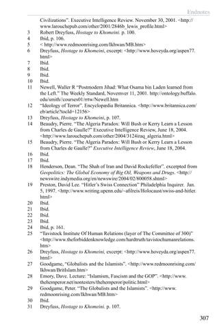 Endnotes
307
Civilizations”. Executive Intelligence Review. November 30, 2001. <http://
www.larouchepub.com/other/2001/2846b_lewis_profile.html>
3	 Robert Dreyfuss, Hostage to Khomeini. p. 100.
4	 Ibid, p. 106.
5	 < http://www.redmoonrising.com/Ikhwan/MB.htm>
6	 Dreyfuss, Hostage to Khomeini, excerpt: <http://www.hoveyda.org/aspen77.
html>
7	 Ibid.
8	 Ibid.
9	 Ibid.
10	 Ibid.
11	 Newell, Waller R “Postmodern Jihad: What Osama bin Laden learned from
the Left.” The Weekly Standard, Novemver 11, 2001. http://ontology.buffalo.
edu/smith//courses01/rrtw/Newell.htm
12	 “Ideology of Terror”. Encyclopædia Britannica. <http://www.britannica.com/
eb/article?tocId=12156>
13	 Dreyfuss, Hostage to Khomeini, p. 107.
14	 Beaudry, Pierre. “The Algeria Paradox: Will Bush or Kerry Learn a Lesson
from Charles de Gaulle?” Executive Intelligence Review, June 18, 2004.
<http://www.larouchepub.com/other/2004/3124iraq_algeria.html>
15	 Beaudry, Pierre. “The Algeria Paradox: Will Bush or Kerry Learn a Lesson
from Charles de Gaulle?” Executive Intelligence Review, June 18, 2004.
16	 Ibid.
17	 Ibid.
18	 Henderson, Dean. “The Shah of Iran and David Rockefeller”. excerpted from
Geopolitics: The Global Economy of Big Oil, Weapons and Drugs. <http://
newswire.indymedia.org/en/newswire/2004/02/800058.shtml>
19	 Preston, David Lee. “Hitler’s Swiss Connection” Philadelphia Inquirer. Jan.
5, 1997. <http://www.writing.upenn.edu/~afilreis/Holocaust/swiss-and-hitler.
html>
20	 Ibid.
21	 Ibid.
22	 Ibid.
23	 Ibid.
24	 Ibid, p. 161.
25	 “Tavistock Institute Of Human Relations (layer of The Committee of 300)”
<http://www.theforbiddenknowledge.com/hardtruth/tavistochumanrelations.
htm>
26	 Dreyfuss, Hostage to Khomeini, excerpt: <http://www.hoveyda.org/aspen77.
html>
27	 Goodgame, “Globalists and the Islamists”. <http://www.redmoonrising.com/
Ikhwan/BritIslam.htm>
28	 Emory, Dave. Lecture: “Islamism, Fascism and the GOP”. <http://www.
thehemperor.net/nontesters/thehemperor/politic.html>
29	 Goodgame, Peter. “The Globalists and the Islamists”. <http://www.
redmoonrising.com/Ikhwan/MB.htm>
30	 Ibid.
31	 Dreyfuss, Hostage to Khomeini. p. 107.
 