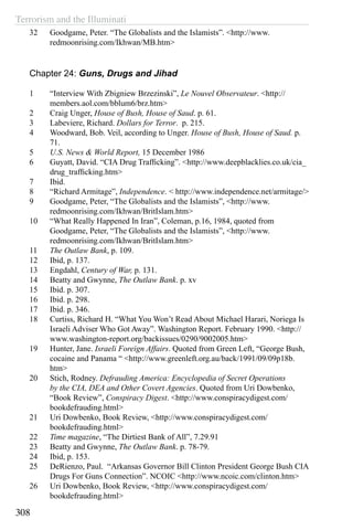 Terrorism and the Illuminati
308
32	 Goodgame, Peter. “The Globalists and the Islamists”. <http://www.
redmoonrising.com/Ikhwan/MB.htm>
Chapter 24: Guns, Drugs and Jihad
1	 “Interview With Zbigniew Brzezinski”, Le Nouvel Observateur. <http://
members.aol.com/bblum6/brz.htm>
2	 Craig Unger, House of Bush, House of Saud. p. 61.
3	 Labeviere, Richard. Dollars for Terror. p. 215.
4	 Woodward, Bob. Veil, according to Unger. House of Bush, House of Saud. p.
71.
5	 U.S. News & World Report, 15 December 1986
6	 Guyatt, David. “CIA Drug Trafficking”. <http://www.deepblacklies.co.uk/cia_
drug_trafficking.htm>
7	 Ibid.
8	 “Richard Armitage”, Independence. < http://www.independence.net/armitage/>
9	 Goodgame, Peter, “The Globalists and the Islamists”, <http://www.
redmoonrising.com/Ikhwan/BritIslam.htm>
10	 “What Really Happened In Iran”, Coleman, p.16, 1984, quoted from
Goodgame, Peter, “The Globalists and the Islamists”, <http://www.
redmoonrising.com/Ikhwan/BritIslam.htm>
11	 The Outlaw Bank, p. 109.
12	 Ibid, p. 137.
13	 Engdahl, Century of War, p. 131.
14	 Beatty and Gwynne, The Outlaw Bank. p. xv
15	 Ibid. p. 307.
16	 Ibid. p. 298.
17	 Ibid. p. 346.
18	 Curtiss, Richard H. “What You Won’t Read About Michael Harari, Noriega Is
Israeli Adviser Who Got Away”. Washington Report. February 1990. <http://
www.washington-report.org/backissues/0290/9002005.htm>
19	 Hunter, Jane. Israeli Foreign Affairs. Quoted from Green Left, “George Bush,
cocaine and Panama “ <http://www.greenleft.org.au/back/1991/09/09p18b.
htm>
20	 Stich, Rodney. Defrauding America: Encyclopedia of Secret Operations
by the CIA, DEA and Other Covert Agencies. Quoted from Uri Dowbenko,
“Book Review”, Conspiracy Digest. <http://www.conspiracydigest.com/
bookdefrauding.html>
21	 Uri Dowbenko, Book Review, <http://www.conspiracydigest.com/
bookdefrauding.html>
22	 Time magazine, “The Dirtiest Bank of All”, 7.29.91
23	 Beatty and Gwynne, The Outlaw Bank. p. 78-79.
24	 Ibid, p. 153.
25	 DeRienzo, Paul. “Arkansas Governor Bill Clinton President George Bush CIA
Drugs For Guns Connection”. NCOIC <http://www.ncoic.com/clinton.htm>
26	 Uri Dowbenko, Book Review, <http://www.conspiracydigest.com/
bookdefrauding.html>
 
