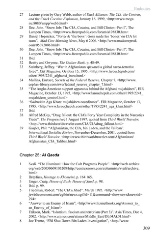 Endnotes
309
27	 Lecture given by Gary Webb, author of Dark Alliance: The CIA, the Contras,
and the Crack Cocaine Explosion, January 16, 1999, <http://www.mega.
nu:8080/ampp/webb.html>
28	 Dee, John. “Snow Job: The CIA, Cocaine, and Bill Clinton -Part I”, The
Lumpen Times, <http://www.freerepublic.com/forum/a198830.htm>
29 	 Daniel Hopsicker, “Porter & ‘the boys’: Goss made his ‘bones’ on CIA hit
team”, Mad Cow Morning News, May 6 2006. <http://www.madcowprod.
com/05072006.html>
30	 Dee, John. “Snow Job: The CIA, Cocaine, and Bill Clinton -Part I”, The
Lumpen Times, <http://www.freerepublic.com/forum/a198830.htm>
31	 Ibid.
32	 Beatty and Gwynne, The Outlaw Bank. p. 48-49.
33	 Steinberg, Jeffrey. “War in Afghanistan spawned a global narco-terrorist
force”. EIR Magazine, October 15, 1995. <http://www.larouchepub.com/
other/1995/2241_afghansi_intro.html>
34	 Mullins, Eustace, Secrets of the Federal Reserve. Chapter 7. <http://www.
cephas-library.com/nwo/federal_reserve_chapter_7.html>
35	 “The Anglo-American support apparatus behind the Afghani mujahideen”, EIR
Magazine, October 13, 1995, <http://www.larouchepub.com/other/1995/2241_
mujahideen_control.html>
36	 “Sadruddin Aga Khan: mujahideen coordinator”. EIR Magazine, October 13,
1995. <http://www.larouchepub.com/other/1995/2241_aga_khan.html>
37	 Ibid.
38	 Alfred McCoy, “Drug fallout: the CIA’s Forty Year Complicity in the Narcotics
Trade”. The Progressive; 1 August 1997. quoted from Third World Traveler,
<http://www.thirdworldtraveler.com/CIA/CIAdrug_fallout.html>
39	 Gasper, Phil. “Afghanistan, the CIA, bin Laden, and the Taliban”.
International Socialist Review, November-December, 2001. quoted from
Third World Traveler, <http://www.thirdworldtraveler.com/Afghanistan/
Afghanistan_CIA_Taliban.html>
Chapter 25: Al Qaeda
1	 Svali. “The Illuminati: How the Cult Programs People”. <http://web.archive.
org/web/20030609103208/http://centrexnews.com/columnists/svali/archive.
html>
2	 Dreyfuss, Hostage to Khomeini, p. 164 165.
3	 Unger, Craig. House of Bush, House of Saud, p. 98.
4	 Ibid. p. 99.
5	 Friedman, Robert. “The CIA’s Jihad”. March 1995. <http://www.
jewishcomment.com/cgibin/news.cgi?id=11&command=shownews&newsid=
294>
6	 “Answer to an Enemy of Islam”, <http://www.hizmetbooks.org/Answer_to_
an_Enemy_of_Islam/>
7	 Erikson, Mark. “Islamism, fascism and terrorism (Part 3)”. Asia Times, Dec 4,
2002. <http://www.atimes.com/atimes/Middle_East/DL04Ak01.html>
8	 Joe Trento, “FBI Shut Down Bin Laden Investigation”, <http://www.
 