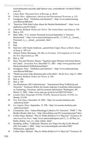 Terrorism and the Illuminati
310
storiesthatmatter.org/index.php?option=com_content&task=view&id=82&Ite
mid=42>
9	 Lance, Peter. Thousand Years of Revenge. p. 40-41
10	 Unholy Wars: Afghanistan, American and International Terrorism, p. 119.
11	 Goodgame, Peter. “Globalists and Islamists”, <http://www.redmoonrising.
com/Ikhwan/MB.htm>
12	 “Interview With John Loftus About the Muslim Brotherhood”. <http://www.
spitfirelist.com/f514.html>
13	 Labeviere, Richard. Dollars for Terror: The United States and Islam, p. 103.
14	 Ibid, p. 102.
15	 Blair, Mike. “U.S. Armed, Promoted Accused September 11 Terrorist
Mastermind”. <http://www.americanfreepress.net/01_17_03/U_S__Armed__
Promoted_/u_s__armed__promoted_.html>
16	 Ibid.
17	 Ibid.
18	 Interview with Franck Anderson., quoted from Unger, House of Bush, House
of Saud, p. 109-110.
19	 Ahmed, Nafeez Mossadeq. The War on Freedom: US Complicity in 9-11 and
the New Imperialism, p. 199.
20	 Ibid. p. 199.
21	 Hays, Ton and Theimer, Sharon. “Egyptian Agent Worked with Green Berets,
bin Laden”. Jerusalem Post, December 31, 2001. <http://www.geocities.com/
libertystrikesback/AliMohammed.html>
22	 Goodgame, Peter. “Globalists and Islamists”, <http://www.redmoonrising.
com/Ikhwan/MB.htm>
23	 “Darfur governor links Khartoum plot with rebels”, World News, Sep 27, 2004.
24	 Labeviere, Richard. Dollars for Terror. p. 104.
25	 Ibid. p. 106.
26	 Ibid. p. 105.
27	 Asa Hutchinson, DEAAdministrator.  “International Drug Trafficking and
Terrorism”. Testimony Before the Senate Judiciary Committee Subcommittee
on Technology, Terrorism, and Government Information. Washington, DC.
March 13, 2002. <http://www.state.gov/g/inl/rls/rm/2002/9239.htm>
28	 London Daily Telegraph, 9/15/01, 9/16/01; Montreal Gazette, 9/15/01; Le
Monde, 9/14/01
29	 New York Times, December 10, 2001. <http://ist-socrates.berkeley.edu/
~pdscott/q3.html>
30	 Los Angeles Times, September, 15, 200. <http://ist-socrates.berkeley.edu/
~pdscott/q3.html>
31	 Constantine, Alex. “Adnan Khashoggi Linked to 911 Terrorists”. PART 7: The
Brother-Bruder-Akh Axis. <http://thewebfairy.com/911/constantine/part7.htm>
32	 Collins Piper, Michael. “Was Irv Rubin Killed in 9-11 Mop Up?” Exclusive To
American Free Press <http://www.americanfreepress.net/12_11_02/Was_Irv_
Rubin_Killed_/was_irv_rubin_killed_.html>
33	 Steinberg, Jeffrey. “LaRouche: Moonies Are Target Too Big To Be Missed”.
EIR, November 1, 2002. <http://www.larouchepub.com/other/2002/
2942moonie_targt.html>
34	 Collins Piper, Michael. “Was Irv Rubin Killed in 9-11 Mop Up?” Exclusive To
 