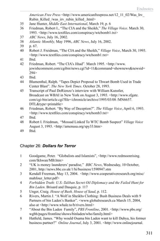 Endnotes
311
American Free Press <http://www.americanfreepress.net/12_11_02/Was_Irv_
Rubin_Killed_/was_irv_rubin_killed_.html>
35	 Jane Hunter, Middle East International, March 19, p. 6
36	 Friedman, Robert I., “The CIA and the Sheikh,” The Village Voice. March 30,
1993. <http://www.textfiles.com/conspiracy/wtcbomb1.txt>
37	 ABC News, July 16, 2002.
38	 Atlantic Monthly, May 1996, ABC News, July 16, 2002.
39	 p. 67.
40	 Robert J. Freidman, “The CIA and the Sheikh,” Village Voice, March 30, 1993.
<http://www.textfiles.com/conspiracy/wtcbomb1.txt>
41	 Ibid.
42	 Friedman, Robert. “The CIA’s Jihad”. March 1995. <http://www.
jewishcomment.com/cgibin/news.cgi?id=11&command=shownews&newsid=
294>
43	 Ibid.
44	 Blumenthal, Ralph. “Tapes Depict Proposal to Thwart Bomb Used in Trade
Center Blast”. The New York Times. October 28, 1993.
45	 Transcript of Paul DeRienzo’s interview with William Kunstler,
Broadcast on WBAI in New York on August 3, 1993. <http://www.sfgate.
com/cgi-bin/article.cgi?file=/chronicle/archive/1995/03/08 /MN6657.
DTL&type=printable>
46	 Friedman, Robert. “By Way of Deception?”. The Village Voice, April 6, 1993.
<http://www.textfiles.com/conspiracy/wtcbomb3.txt>
47	 Ibid.
48	 Robert I. Friedman, “Mossad Linked To WTC Bomb Suspect” Village Voice
August 3, 1993. <http://amenusa.org/spy33.htm>
49	 Ibid.
Chapter 26: Dollars for Terror
1	 Goodgame, Peter. “Globalists and Islamists”, <http://www.redmoonrising.
com/Ikhwan/MB.htm>
2	 “UK is money launderers’ paradise,”  BBC News, Wednesday, 10 October,
2001, http://news.bbc.co.uk/1/hi/business/1590947.stm
3	 Kendall Freeman, May 13, 2004. <http://www.cooperativeresearch.org/misc/
mahfouz_letter.pdf>
4	 Forbidden Truth: U.S.-Taliban Secret Oil Diplomacy and the Failed Hunt for
Bin Laden. Brisard and Dasquie, p. 117
5	 Unger, Craig. House of Bush, House of Saud, p. 112.
6	 Rivers, Martin J. “A Wolf in Sheikhs Clothing: Bush Business Deals with 9
Partners of bin Laden’s Banker”. <www.globalresearch.ca March 15, 2004,
also at <http://www.whale.to/b/rivers.html>
7	 “About the Bin Laden Family”, PBS Frontline, 2001. <http://www.pbs.org/
wgbh/pages/frontline/shows/binladen/who/family.html>
8	 Hatfield, James. “Why would Osama bin Laden want to kill Dubya, his former
business partner?” Online Journal, July 3, 2001. <http://www.onlinejournal.
 