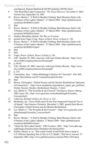 Terrorism and the Illuminati
312
com/Special_Reports/Hatfield-R-091901/hatfield-r-091901.html>
9	 “The Bush-Bin Laden Connection,” The Texas Observer, November 9, 2001;
Toronto Sun, September 24, 2001
10	 Rivers, Martin J. “A Wolf in Sheikhs Clothing: Bush Busniess Deals with
9 Partners of bin Laden’s Banker”. 27 March 2004. <http://globalresearch.
ca/articles/MAR403A.html>
11	 Ibid.
12	 Rivers, Martin J. “A Wolf in Sheikhs Clothing: Bush Business Deals with
9 Partners of bin Laden’s Banker”. 27 March 2004. <http://globalresearch.
ca/articles/MAR403A.html>
13	 Naafeez Mosaddeq Ahmed. The War on Freedom.
14	 quoted from Unger, Craig. House of Bush, House of Saud, p. 128.
15	 Rivers, Martin J. “A Wolf in Sheikhs Clothing: Bush Business Deals with
9 Partners of bin Laden’s Banker”. 27 March 2004. <http://globalresearch.
ca/articles/MAR403A.html>
16	 Ibid.
17	 Ibid.
18	 Unger, House of Bush, House of Saud, p. 126.
19	 CBC, October 29, 2003, interview with Jean-Charles Brisard. <http://www.
cbc.ca/fifth/conspiracytheories/brisard.pdf>
20	 p. 40-42
21	 CBC, October 29, 2003, interview with Jean-Charles Brisard. <http://www.
cbc.ca/fifth/conspiracytheories/brisard.pdf>
22	 p. 235.
23	 Constantine, Alex. “Adnan Khashoggi Linked to 911 Terrorists”. Part XIX.
<http://thewebfairy.com/911/constantine/part19c.htm>
24	 Ibid.
25	 Brown, Christopher. “Global Nazism and the Muslim Brotherhood: Indicators
of Connections”. <http://www.azanderson.org/anderson_report_geo_political_
Global_Nazism_Muslim_Brotherhood_filesjuly_11.htm>
26	 Lee, Martin A. “The Swastika & the Crescent” Intelligence Report. Spring
2002, Issue 105, <http://www.geocities.com/johnathanrgalt/Swastika_
Crescent.html>
27	 Labeviere, Richard. Dollars for Terror. p. 143.
28	 Bushinsky, Jay. “Swiss Probe anti-US neo-Nazi Suspected Financial Ties to
Al Qaeda”. San Fransico Chronicle, December 3, 2002. quoted from Brown,
Christopher. Global Nazism and the Muslim Brotherhood.
29	 Lee, Martin A. “The Swastika & the Crescent”. <http://www.geocities.com/
johnathanrgalt/Swastika_Crescent.html>
30	 Ibid.
31	 Rivers, Martin J. “A Wolf in Sheikhs Clothing: Bush Business Deals with
9 Partners of bin Laden’s Banker. 27 March 2004. <http://globalresearch.
ca/articles/MAR403A.html>
32	 “About the Bin Laden Family”. PBS Frontline. 2001. <http://www.pbs.org/
wgbh/pages/frontline/shows/binladen/who/family.html>
33	 Golden, Daniel, et. al., “Bin Laden Family Could Profit from a Jump in
U.S. Defense Spending Due to Ties to U.S. Banks”, Wall Street Journal, 27
September 2001. http://www.globalresearch.ca/articles/WAL110A.html
 