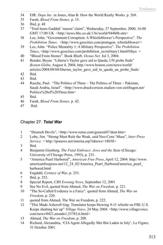 Endnotes
313
34	 EIR. Dope Inc. in Jones, Alan B. How the World Really Works. p. 269.
35	 Farah, Blood From Stones, p. 15.
36	 Ibid, p. 48
37	 “Trial hears Gaddafi ‘mason’ claim”, Wednesday, 27 September, 2000, 16:00
GMT 17:00 UK <http://news.bbc.co.uk/1/hi/world/944606.stm>
38	 Lee, John, “Government Corruption: A Whistleblower’s Perspective”. The
Prohibition Times. <http://www.geocities.com/pentagon_whistleblower/>
39	 Lee, John. “Police Mentality 1: A Military Perspective”. The Prohibition
Times, <http://www.geocities.com/prohibition_us/military1.html#libya >
40	 “Blood From Stones”. Book Blurb. Ocnus.Net. Jul 3, 2004.
41	 Bender, Bryan. “Liberia’s Taylor gave aid to Qaeda, UN probe finds”
Boston Globe, August 4, 2004, http://www.boston.com/news/world/
articles/2004/08/04/liberias_taylor_gave_aid_to_qaeda_un_probe_finds/
42	 Ibid.
43	 Ibid.
44	 Rasche, Paul. “The Politics of Three – The Politics of Three – Pakistan,
Saudi Arabia, Israel”. <http://www.druckversion.studien-von-zeitfragen.net/
Politics%20of%20Three.htm>
45	 Ibid.
46	 Farah, Blood From Stones, p. 42.
47	 Ibid.
Chapter 27: Total War
1	 “Deutsch Devils”, <http://www.rense.com/general47/deut.htm>
2	 Lobe, Jim. “Strong Must Rule the Weak, said Neo-Cons’ Muse”, Inter Press
Service. < http://ipsnews.net/interna.asp?idnews=18038>
3	 Ibid.
4	 Benjamin Ginsberg, The Fatal Embrace: Jews and the State (Chicago:
University of Chicago Press, 1993), p. 231.
5	 “America Pearl Harbored”, American Free Press, April 12, 2004. http://www.
americanfreepress.net/12_24_02/America_Pearl_Harbored/america_pearl_
harbored.html
6	 Engdahl, Century of War, p. 253.
7	 Ibid. p. 253.
8	 Special Report, CBS Evening News, September 12, 2001
9	 See No Evil, quoted from Ahmed, The War on Freedom, p. 221.
10	 “The So-Called Evidence is a Farce”. quoted from Ahmed, The War on
Freedom, p. 220.
11	 quoted from Ahmed, The War on Freedom, p. 222.
12	 “This Made Ashcroft Gag: Translator keeps blowing 9-11 whistle on FBI; U.S.
Keeps shutting her up” Village Voice, 24 May 2004. <http://www.villagevoice.
com/news/0421,mondo1,53783,6.html>
13	 Ahmed, The War on Freedom, p. 208.
14	 Richard, Alexandria, ‘CIAAgent Allegedly Met Bin Laden in July’, Le Figaro,
31 October 2001.
 