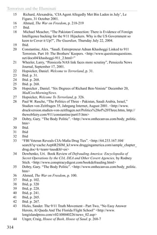 Terrorism and the Illuminati
314
15	 Richard, Alexandria, ‘CIAAgent Allegedly Met Bin Laden in July’, Le
Figaro, 31 October 2001.
16	 Ahmed, The War on Freedom, p. 218-219
17	 Ibid.
18	 Michael Meacher, “The Pakistan Connection: There is Evidence of Foreign
Intelligence backing for the 9/11 Hijackers. Why is the US Government so
keen to Cover it Up?”, The Guardian, Thursday July 22, 2004.
19	 Ibid.
20	 Constantine, Alex. “Saudi. Entrepreneur Adnan Khashoggi Linked to 911
Terrorists. Part 10: The Brothers’ Keepers. <http://www.questionsquestions.
net/docs04/khashoggi-911_2.html>”
21	 Wheeler, Larry, “Pensicola NAS link faces more scrutiny”, Pensicola News
Journal, September 17, 2001.
22	 Hopsicker, Daniel. Welcome to Terrorland, p. 31.
23	 Ibid. p. 31.
24	 Ibid. p. 268.
25	 Ibid. p. 268.
26	 Hopsicker , Daniel. “Six Degrees of Richard Ben-Veniste” December 20,
MadCowMorningNews.
27	 Hopsicker, Welcome To Terrorland, p. 326.
28	 Paul W. Rasche, “The Politics of Three - Pakistan, Saudi Arabia, Israel,”
Studien von Zeitfragen 35, Jahrgang Internet, August 2001. <http://www.
druckversion.studien-von-zeitfragen.net/Politics%20of%20Three.httm, http://
thewebfairy.com/911/constantine/part15.htm>
29	 Dobry, Gary. “The Body Politic”. <http://www.onthecanvas.com/body_politic.
htm>
30	 Ibid.
31	 Ibid
32	 Ibid
33	 “FBI Veteran Reveals CIA-Mafia Drug Ties”. <http://64.233.167.104/
search?q=cache:Azp6R2SIM_kJ:www.druggingamerica.com/sample_chapter_
drug.doc+k+team+taus&hl=en>
34	 Dowbenko, Uri. Book Review of Defrauding America: Encyclopedia of
Secret Operations by the CIA, DEA and Other Covert Agencies, by Rodney
Stich. <http://www.conspiracydigest.com/bookdefrauding.html>
35	 Dobry, Gary. “The Body Politic”. <http://www.onthecanvas.com/body_politic.
htm>
36	 Ahmed, The War on Freedom, p. 100.
37	 Ibid, p. 102.
38	 Ibid, p. 320
39	 Ibid, p. 228.
40	 Ibid, p. 241.
41	 Ibid, p. 265.
42	 Ibid. p. 267.
43	 Hicks, Sander. The 9/11 Truth Movement - Part Two, “No Easy Answer
Heroin, Al Qaeda And The Florida Flight School” <http://www.
longislandpress.com/v02/i08040226/news_02.asp>
44	 Unger, Craig, House of Bush, House of Saud. p. 268-7
 