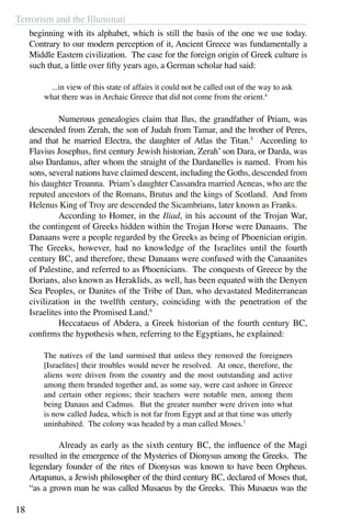 Terrorism and the Illuminati
18
beginning with its alphabet, which is still the basis of the one we use today.
Contrary to our modern perception of it, Ancient Greece was fundamentally a
Middle Eastern civilization. The case for the foreign origin of Greek culture is
such that, a little over fifty years ago, a German scholar had said:
...in view of this state of affairs it could not be called out of the way to ask
what there was in Archaic Greece that did not come from the orient.4
	 Numerous genealogies claim that Ilus, the grandfather of Priam, was
descended from Zerah, the son of Judah from Tamar, and the brother of Peres,
and that he married Electra, the daughter of Atlas the Titan.5
According to
Flavius Josephus, first century Jewish historian, Zerah’ son Dara, or Darda, was
also Dardanus, after whom the straight of the Dardanelles is named. From his
sons, several nations have claimed descent, including the Goths, descended from
his daughter Troanna. Priam’s daughter Cassandra married Aeneas, who are the
reputed ancestors of the Romans, Brutus and the kings of Scotland. And from
Helenus King of Troy are descended the Sicambrians, later known as Franks.
	 According to Homer, in the Iliad, in his account of the Trojan War,
the contingent of Greeks hidden within the Trojan Horse were Danaans. The
Danaans were a people regarded by the Greeks as being of Phoenician origin.
The Greeks, however, had no knowledge of the Israelites until the fourth
century BC, and therefore, these Danaans were confused with the Canaanites
of Palestine, and referred to as Phoenicians. The conquests of Greece by the
Dorians, also known as Heraklids, as well, has been equated with the Denyen
Sea Peoples, or Danites of the Tribe of Dan, who devastated Mediterranean
civilization in the twelfth century, coinciding with the penetration of the
Israelites into the Promised Land.6
	 Heccataeus of Abdera, a Greek historian of the fourth century BC,
confirms the hypothesis when, referring to the Egyptians, he explained:
The natives of the land surmised that unless they removed the foreigners
[Israelites] their troubles would never be resolved. At once, therefore, the
aliens were driven from the country and the most outstanding and active
among them branded together and, as some say, were cast ashore in Greece
and certain other regions; their teachers were notable men, among them
being Danaus and Cadmus. But the greater number were driven into what
is now called Judea, which is not far from Egypt and at that time was utterly
uninhabited. The colony was headed by a man called Moses.7
	
	 Already as early as the sixth century BC, the influence of the Magi
resulted in the emergence of the Mysteries of Dionysus among the Greeks. The
legendary founder of the rites of Dionysus was known to have been Orpheus.
Artapanus, a Jewish philosopher of the third century BC, declared of Moses that,
“as a grown man he was called Musaeus by the Greeks.  This Musaeus was the
 