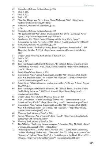 Endnotes
315
45	 Hopsicker, Welcome to Terrorland, p. 256.
46	 Ibid. p. 308.
47	 Ibid, p. 332.
48	 Ibid, p. 82.
49	 “Top Ten Things You Never Knew About Mohamed Atta”, <http://www.
madcowprod.com/mc6022004.html>
50	 Hopsicker, Welcome to Terrorland, p. 82.
51	 p. 36.
52	 Hopsicker, Welcome to Terrorland, p. 335
53	 “50 Years after the War Crimes Trials against IG Farben”, Campaign Never
Again, <http://www.cbgnetwork.org/481.html>
54	 Dowbenko, Uri. “Mind Control Slavery and the New World Order.”
Reformatted by Kidd November, 2000 < http://j_kidd.tripod.com/b/104.html>
55	 Hopsicker, Welcome to Terrorland, p. 337.
56	 Chaitkin, Anton. “British Psychiatry: From Eugenics to Assassination”., EIR
Magazine, October 7, 1994. <http://www.mindcontrolforums.com/mkultra.
htm>
57	 Unger, Craig. House of Bush, House of Saud, p. 204.
58	 Ibid, p. 203.
59	 Ibid, p. 205.
60	 Tom Hamburger and Glenn R. Simpson, “In Difficult Times, Muslims Count
On Unlikely Advocate” Wall Street Journal, undated. <http://www.spitfirelist.
com/f415.html>
61	 Farah, Blood From Stones, p. 154.
62	 Constantine, Alex. “Adnan Khashoggi Linked to 911 Terrorists. Part XXIII:
Nazi & Republican Party Ties to Three 911 Hijackers”. < http://thewebfairy.
com/911/constantine/part23.htm>
63	 Brian Grow, “Muslim financier pushes peace effort,” Chicago Tribune, August
10, 2003, p. 1.
64	 Tom Hamburger and Glenn R. Simpson, “In Difficult Times, Muslims Count
On Unlikely Advocate.” Wall Street Journal. http://thewebfairy.com/911/
constantine/part23.htm
65	 Unger, Craig. Hose of Bush, House of Saud. p. 206
66	 Alex Constantine, “Adnan Khashoggi Linked to 911 Terrorists Part II: An
American Pinay Circle.” <http://thewebfairy.com/911/constantine/part2.htm>
67	 Constantine, Alex. “Adnan Khashoggi Linked to 911 Terrorists. Part XXIII:
Nazi & Republican Party Ties to Three 911 Hijackers.” <http://thewebfairy.
com/911/constantine/part23.htm >
68	 House of Bush, House of Saud, p. 216.
69	 Farrah, “Diamonds Are a Terrorist’s Best Friend”. <http://www.douglasfarah.
com/reviews/sf-chronicle.shtml>
70	 House of Bush, House of Saud, p. 216.
71	 Tim Wheeler, “Collecting data on everyone,” Guardian, May 21, 2003. <http://
www.cpa.org.au/garchve03/1138data.html>
72	 “Washington Wire” The Wall Street Journal. Dec. 1, 2000; Alex Constantine,
“Adnan Khashoggi Linked to 911 Terrorists”, Part XI: Being an Account of the
“Enterprise” Behind “Team Bush” & a First Glimpse at the Black Heart of 911
Octopus. <http://www.thewebfairy.com/911/constantine/part11.htm>
 