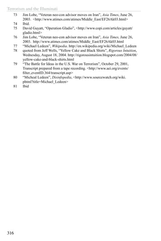 Terrorism and the Illuminati
316
73	 Jim Lobe, “Veteran neo-con advisor moves on Iran”, Asia Times, June 26,
2003. <http://www.atimes.com/atimes/Middle_East/EF26Ak03.html>
74	 Ibid.
75	 David Guyatt, “Operation Gladio”, <http://www.copi.com/articles/guyatt/
gladio.html>
76	 Jim Lobe, “Veteran neo-con advisor moves on Iran”, Asia Times, June 26,
2003. http://www.atimes.com/atimes/Middle_East/EF26Ak03.html
77	 “Michael Ledeen”, Wikipedia. http://en.wikipedia.org/wiki/Michael_Ledeen
78	 quoted from Jeff Wells, “Yellow Cake and Black Shirts”, Rigorous Intuition,
Wednesday, August 18, 2004. http://rigorousintuition.blogspot.com/2004/08/
yellow-cake-and-black-shirts.html
79	 “The Battle for Ideas in the U.S. War on Terrorism”, October 29, 2001,
Transcript prepared from a tape recording. <http://www.aei.org/events/
filter.,eventID.364/transcript.asp>
80	 “Micheal Ledeen”, Disinfopedia, <http://www.sourcewatch.org/wiki.
phtml?title=Michael_Ledeen>
81	 Ibid
 