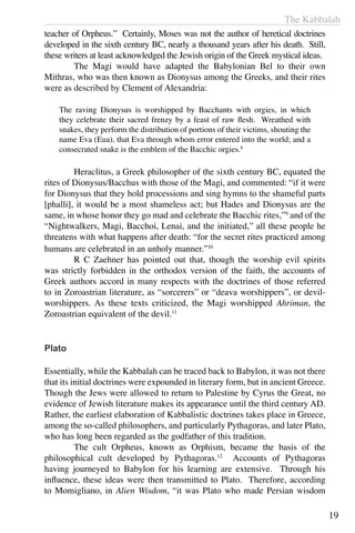 The Kabbalah
19
teacher of Orpheus.” Certainly, Moses was not the author of heretical doctrines
developed in the sixth century BC, nearly a thousand years after his death. Still,
these writers at least acknowledged the Jewish origin of the Greek mystical ideas.
	 The Magi would have adapted the Babylonian Bel to their own
Mithras, who was then known as Dionysus among the Greeks, and their rites
were as described by Clement of Alexandria:
The raving Dionysus is worshipped by Bacchants with orgies, in which
they celebrate their sacred frenzy by a feast of raw flesh. Wreathed with
snakes, they perform the distribution of portions of their victims, shouting the
name Eva (Eua), that Eva through whom error entered into the world; and a
consecrated snake is the emblem of the Bacchic orgies.8
	 Heraclitus, a Greek philosopher of the sixth century BC, equated the
rites of Dionysus/Bacchus with those of the Magi, and commented: “if it were
for Dionysus that they hold processions and sing hymns to the shameful parts
[phalli], it would be a most shameless act; but Hades and Dionysus are the
same, in whose honor they go mad and celebrate the Bacchic rites,”9
and of the
“Nightwalkers, Magi, Bacchoi, Lenai, and the initiated,” all these people he
threatens with what happens after death: “for the secret rites practiced among
humans are celebrated in an unholy manner.”10
	 R C Zaehner has pointed out that, though the worship evil spirits
was strictly forbidden in the orthodox version of the faith, the accounts of
Greek authors accord in many respects with the doctrines of those referred
to in Zoroastrian literature, as “sorcerers” or “deava worshippers”, or devil-
worshippers. As these texts criticized, the Magi worshipped Ahriman, the
Zoroastrian equivalent of the devil.11
Plato
Essentially, while the Kabbalah can be traced back to Babylon, it was not there
that its initial doctrines were expounded in literary form, but in ancient Greece.
Though the Jews were allowed to return to Palestine by Cyrus the Great, no
evidence of Jewish literature makes its appearance until the third century AD.
Rather, the earliest elaboration of Kabbalistic doctrines takes place in Greece,
among the so-called philosophers, and particularly Pythagoras, and later Plato,
who has long been regarded as the godfather of this tradition.
	 The cult Orpheus, known as Orphism, became the basis of the
philosophical cult developed by Pythagoras.12
Accounts of Pythagoras
having journeyed to Babylon for his learning are extensive. Through his
influence, these ideas were then transmitted to Plato. Therefore, according
to Momigliano, in Alien Wisdom, “it was Plato who made Persian wisdom
 