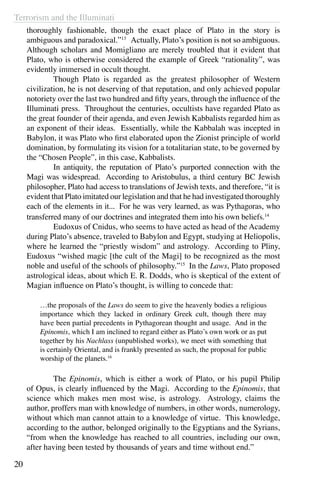 Terrorism and the Illuminati
20
thoroughly fashionable, though the exact place of Plato in the story is
ambiguous and paradoxical.”13
Actually, Plato’s position is not so ambiguous.
Although scholars and Momigliano are merely troubled that it evident that
Plato, who is otherwise considered the example of Greek “rationality”, was
evidently immersed in occult thought.
	 Though Plato is regarded as the greatest philosopher of Western
civilization, he is not deserving of that reputation, and only achieved popular
notoriety over the last two hundred and fifty years, through the influence of the
Illuminati press. Throughout the centuries, occultists have regarded Plato as
the great founder of their agenda, and even Jewish Kabbalists regarded him as
an exponent of their ideas. Essentially, while the Kabbalah was incepted in
Babylon, it was Plato who first elaborated upon the Zionist principle of world
domination, by formulating its vision for a totalitarian state, to be governed by
the “Chosen People”, in this case, Kabbalists.
	 In antiquity, the reputation of Plato’s purported connection with the
Magi was widespread. According to Aristobulus, a third century BC Jewish
philosopher, Plato had access to translations of Jewish texts, and therefore, “it is
evident that Plato imitated our legislation and that he had investigated thoroughly
each of the elements in it...  For he was very learned, as was Pythagoras, who
transferred many of our doctrines and integrated them into his own beliefs.14
	 Eudoxus of Cnidus, who seems to have acted as head of the Academy
during Plato’s absence, traveled to Babylon and Egypt, studying at Heliopolis,
where he learned the “priestly wisdom” and astrology. According to Pliny,
Eudoxus “wished magic [the cult of the Magi] to be recognized as the most
noble and useful of the schools of philosophy.”15
In the Laws, Plato proposed
astrological ideas, about which E. R. Dodds, who is skeptical of the extent of
Magian influence on Plato’s thought, is willing to concede that:
…the proposals of the Laws do seem to give the heavenly bodies a religious
importance which they lacked in ordinary Greek cult, though there may
have been partial precedents in Pythagorean thought and usage. And in the
Epinomis, which I am inclined to regard either as Plato’s own work or as put
together by his Nachlass (unpublished works), we meet with something that
is certainly Oriental, and is frankly presented as such, the proposal for public
worship of the planets.16
	 The Epinomis, which is either a work of Plato, or his pupil Philip
of Opus, is clearly influenced by the Magi. According to the Epinomis, that
science which makes men most wise, is astrology. Astrology, claims the
author, proffers man with knowledge of numbers, in other words, numerology,
without which man cannot attain to a knowledge of virtue. This knowledge,
according to the author, belonged originally to the Egyptians and the Syrians,
“from when the knowledge has reached to all countries, including our own,
after having been tested by thousands of years and time without end.”
 