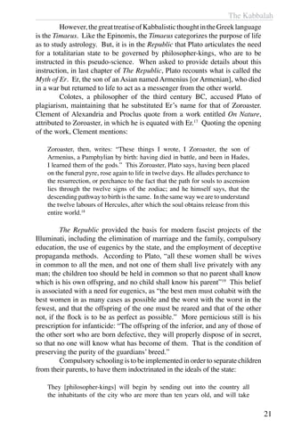 The Kabbalah
21
	 However,thegreattreatiseofKabbalisticthoughtintheGreeklanguage
is the Timaeus. Like the Epinomis, the Timaeus categorizes the purpose of life
as to study astrology. But, it is in the Republic that Plato articulates the need
for a totalitarian state to be governed by philosopher-kings, who are to be
instructed in this pseudo-science. When asked to provide details about this
instruction, in last chapter of The Republic, Plato recounts what is called the
Myth of Er. Er, the son of an Asian named Armenius [or Armenian], who died
in a war but returned to life to act as a messenger from the other world.
	 Colotes, a philosopher of the third century BC, accused Plato of
plagiarism, maintaining that he substituted Er’s name for that of Zoroaster.
Clement of Alexandria and Proclus quote from a work entitled On Nature,
attributed to Zoroaster, in which he is equated with Er.17
Quoting the opening
of the work, Clement mentions:
Zoroaster, then, writes: “These things I wrote, I Zoroaster, the son of
Armenius, a Pamphylian by birth: having died in battle, and been in Hades,
I learned them of the gods.” This Zoroaster, Plato says, having been placed
on the funeral pyre, rose again to life in twelve days. He alludes perchance to
the resurrection, or perchance to the fact that the path for souls to ascension
lies through the twelve signs of the zodiac; and he himself says, that the
descending pathway to birth is the same. In the same way we are to understand
the twelve labours of Hercules, after which the soul obtains release from this
entire world.18
	 The Republic provided the basis for modern fascist projects of the
Illuminati, including the elimination of marriage and the family, compulsory
education, the use of eugenics by the state, and the employment of deceptive
propaganda methods. According to Plato, “all these women shall be wives
in common to all the men, and not one of them shall live privately with any
man; the children too should be held in common so that no parent shall know
which is his own offspring, and no child shall know his parent”19
This belief
is associated with a need for eugenics, as “the best men must cohabit with the
best women in as many cases as possible and the worst with the worst in the
fewest, and that the offspring of the one must be reared and that of the other
not, if the flock is to be as perfect as possible.” More pernicious still is his
prescription for infanticide: “The offspring of the inferior, and any of those of
the other sort who are born defective, they will properly dispose of in secret,
so that no one will know what has become of them. That is the condition of
preserving the purity of the guardians’ breed.”
	 Compulsory schooling is to be implemented in order to separate children
from their parents, to have them indoctrinated in the ideals of the state:
They [philosopher-kings] will begin by sending out into the country all
the inhabitants of the city who are more than ten years old, and will take
 