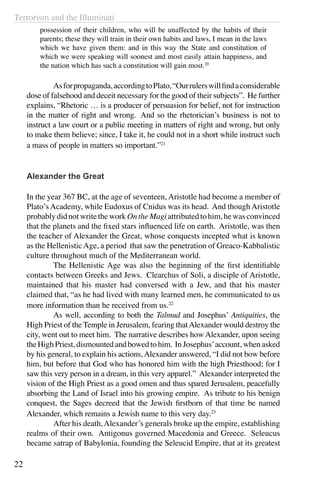 Terrorism and the Illuminati
22
possession of their children, who will be unaffected by the habits of their
parents; these they will train in their own habits and laws, I mean in the laws
which we have given them: and in this way the State and constitution of
which we were speaking will soonest and most easily attain happiness, and
the nation which has such a constitution will gain most.20
	 Asforpropaganda,accordingtoPlato,“Ourrulerswillfindaconsiderable
dose of falsehood and deceit necessary for the good of their subjects”. He further
explains, “Rhetoric … is a producer of persuasion for belief, not for instruction
in the matter of right and wrong.  And so the rhetorician’s business is not to
instruct a law court or a public meeting in matters of right and wrong, but only
to make them believe; since, I take it, he could not in a short while instruct such
a mass of people in matters so important.”21
Alexander the Great
In the year 367 BC, at the age of seventeen, Aristotle had become a member of
Plato’s Academy, while Eudoxus of Cnidus was its head. And though Aristotle
probablydidnotwritetheworkOntheMagiattributedtohim,hewasconvinced
that the planets and the fixed stars influenced life on earth. Aristotle, was then
the teacher of Alexander the Great, whose conquests incepted what is known
as the HellenisticAge, a period that saw the penetration of Greaco-Kabbalistic
culture throughout much of the Mediterranean world.
	 The Hellenistic Age was also the beginning of the first identifiable
contacts between Greeks and Jews. Clearchus of Soli, a disciple of Aristotle,
maintained that his master had conversed with a Jew, and that his master
claimed that, “as he had lived with many learned men, he communicated to us
more information than he received from us.22
	 As well, according to both the Talmud and Josephus’ Antiquities, the
High Priest of the Temple in Jerusalem, fearing thatAlexander would destroy the
city, went out to meet him. The narrative describes how Alexander, upon seeing
the High Priest, dismounted and bowed to him. In Josephus’account, when asked
by his general, to explain his actions,Alexander answered, “I did not bow before
him, but before that God who has honored him with the high Priesthood; for I
saw this very person in a dream, in this very apparel.” Alexander interpreted the
vision of the High Priest as a good omen and thus spared Jerusalem, peacefully
absorbing the Land of Israel into his growing empire. As tribute to his benign
conquest, the Sages decreed that the Jewish firstborn of that time be named
Alexander, which remains a Jewish name to this very day.23
	 After his death,Alexander’s generals broke up the empire, establishing
realms of their own. Antigonus governed Macedonia and Greece. Seleucus
became satrap of Babylonia, founding the Seleucid Empire, that at its greatest
 