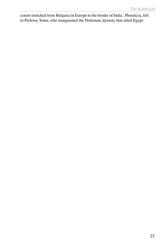 The Kabbalah
23
extent stretched from Bulgaria in Europe to the border of India. Phoenicia, fell
to Ptolemy Sotor, who inaugurated the Ptolemaic dynasty that ruled Egypt.
 