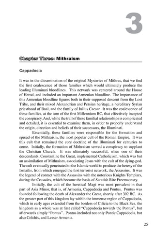 25
Cappadocia
It was in the dissemination of the original Mysteries of Mithras, that we find
the first coalescence of those families which would ultimately produce the
leading Illuminati bloodlines. This network was centered around the House
of Herod, and included an important Armenian bloodline. The importance of
this Armenian bloodline figures both in their supposed descent from the Lost
Tribe, and their mixed Alexandrian and Persian heritage, a hereditary Syrian
priesthood of Baal, and the family of Julius Caesar. It was the coalescence of
these families, at the turn of the first Millennium BC, that effectively incepted
the conspiracy.And, while the trail of these familial relationships is complicated
and detailed, it is essential to examine them, in order to properly understand
the origin, direction and beliefs of their successors, the Illuminati.
	 Essentially, these families were responsible for the formation and
spread of the Mithraism, the most popular cult of the Roman Empire. It was
this cult that remained the core doctrine of the Illuminati for centuries to
come. Initially, the formation of Mithraism served a conspiracy to supplant
the Christian Church. It was ultimately successful, when one of their
descendants, Constantine the Great, implemented Catholicism, which was but
an assimilation of Mithraism, associating Jesus with the cult of the dying-god.
The cult eventually penetrated to the Islamic world to produce the heresy of the
Ismailis, from which emerged the first terrorist network, the Assassins. It was
the legend of contact with the Assassins with the notorious Knights Templars,
during the Crusades, which became the basis of Scottish Rite Freemaonsry.
	 Initially, the cult of the heretical Magi was most prevalent in that
part of Asia Minor, that is, of Armenia, Cappadocia and Pontus. Pontus was
founded following the death of Alexander the Great, shortly after 302 BC. As
the greater part of this kingdom lay within the immense region of Cappadocia,
which in early ages extended from the borders of Cilicia to the Black Sea, the
kingdom as a whole was at first called “Cappadocia towards the Pontus”, but
afterwards simply “Pontus”. Pontus included not only Pontic Cappadocia, but
also Colchis, and Lesser Armenia.
3
: Mithraism
 