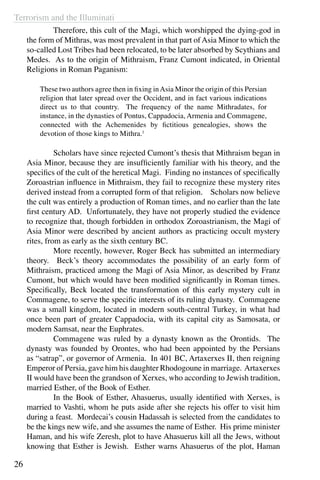 Terrorism and the Illuminati
26
	 Therefore, this cult of the Magi, which worshipped the dying-god in
the form of Mithras, was most prevalent in that part of Asia Minor to which the
so-called Lost Tribes had been relocated, to be later absorbed by Scythians and
Medes. As to the origin of Mithraism, Franz Cumont indicated, in Oriental
Religions in Roman Paganism:
These two authors agree then in fixing inAsia Minor the origin of this Persian
religion that later spread over the Occident, and in fact various indications
direct us to that country. The frequency of the name Mithradates, for
instance, in the dynasties of Pontus, Cappadocia, Armenia and Commagene,
connected with the Achemenides by fictitious genealogies, shows the
devotion of those kings to Mithra.1
	 Scholars have since rejected Cumont’s thesis that Mithraism began in
Asia Minor, because they are insufficiently familiar with his theory, and the
specifics of the cult of the heretical Magi. Finding no instances of specifically
Zoroastrian influence in Mithraism, they fail to recognize these mystery rites
derived instead from a corrupted form of that religion. Scholars now believe
the cult was entirely a production of Roman times, and no earlier than the late
first century AD. Unfortunately, they have not properly studied the evidence
to recognize that, though forbidden in orthodox Zoroastrianism, the Magi of
Asia Minor were described by ancient authors as practicing occult mystery
rites, from as early as the sixth century BC.
	 More recently, however, Roger Beck has submitted an intermediary
theory. Beck’s theory accommodates the possibility of an early form of
Mithraism, practiced among the Magi of Asia Minor, as described by Franz
Cumont, but which would have been modified significantly in Roman times.
Specifically, Beck located the transformation of this early mystery cult in
Commagene, to serve the specific interests of its ruling dynasty. Commagene
was a small kingdom, located in modern south-central Turkey, in what had
once been part of greater Cappadocia, with its capital city as Samosata, or
modern Samsat, near the Euphrates.
	 Commagene was ruled by a dynasty known as the Orontids. The
dynasty was founded by Orontes, who had been appointed by the Persians
as “satrap”, or governor of Armenia. In 401 BC, Artaxerxes II, then reigning
Emperor of Persia, gave him his daughter Rhodogoune in marriage. Artaxerxes
II would have been the grandson of Xerxes, who according to Jewish tradition,
married Esther, of the Book of Esther.
	 In the Book of Esther, Ahasuerus, usually identified with Xerxes, is
married to Vashti, whom he puts aside after she rejects his offer to visit him
during a feast. Mordecai’s cousin Hadassah is selected from the candidates to
be the kings new wife, and she assumes the name of Esther. His prime minister
Haman, and his wife Zeresh, plot to have Ahasuerus kill all the Jews, without
knowing that Esther is Jewish. Esther warns Ahasuerus of the plot, Haman
 
