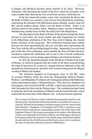 Mithraism
27
is hanged, and Mordecai becomes prime minister in his place. However,
Ahasuerus’ edict decreeing the murder of the Jews cannot be rescinded, so he
issues another edict allowing the Jews to kill their enemies, which they do.
	 In the late nineteenth century, some critics developed the theory that
the Book of Esther was actually a story derived from Babylonian mythology,
representing the triumph of the Babylonian deities Marduk, another name for
Bel, and his goddess-spouse, Ishtar, over the deities of Elam. Esther is an
Aramaic name for the goddess Ishtar. Mordecai means “servant of Marduk”,
Marduk being another name for Bel, the chief god of the Babylonians.
	 The description in the Book of Esther of the parade through the streets
dressed in royal robes, the mock combat and other happenings are similar
to the Babylonian celebration of the New Year, held in Spring, the original
Easter ceremony of the dying-god. This celebration featured mock combat
between one team representing the old year, and other team representing the
New Year, with the old year being hanged in effigy. Apparently, Jews also took
part in this New Year celebration, and eventually the story of Esther had been
invented to explain the celebration and to turn it into a Jewish celebration,
much as Christians were to change pagan holidays into Christian holidays.2
	 In 1923, Dr. Jacob Hoschander wrote The Book of Esther in the Light
of History, in which he proposed that the events of the book occurred during
the reign of Artaxerxes II, as part of a struggle between adherents of the still
monotheistic Zoroastrianism, and those who wanted to bring back the Magian
worship of Mithra and Anahita.
	 The Armenian kingdom of Commagene arose in 162 BC, when
its governor Ptolemy broke free from the disintegrating Seleucid Empire.
Ptolemy’s son Mithradates I Callinicus of Commagene embraced the Hellenistic
culture and married Laodice, a Seleucid princess. Thus, their son,Antiochus I of
Commagene, who lived from 69 BC to 40 BC, could claim dynastical ties with
both Alexander the Great and the Persian kings. The combined heritage found
in Antiochus led to the assimilation of Mithras with the Greek Hercules, which
marked the first early form of the Mithraic cult. As Franz Cumont explained:
	
This reverence for Persian customs, inherited from legendary ancestors, this
idea that piety is the bulwark of the throne and the sole condition of success, is
explicitly affirmed in the pompous inscription engraved on the colossal tomb
that Antiochus I., Epiphanes, of Commagene (69-34 B.C.), erected on a spur
of the mountain-range Taurus, commanding a distant view of the valley of the
Euphrates (Figure I). But, being a descendant by his mother of the Seleucidæ
of Syria, and supposedly by his father of Darius, son of Hystaspes, the king of
Commagene merged the memories of his double origin, and blended together
the gods and the rites of the Persians and the Greeks, just as in his own dynasty
the name of Antiochus alternated with that of Mithridates.3
 