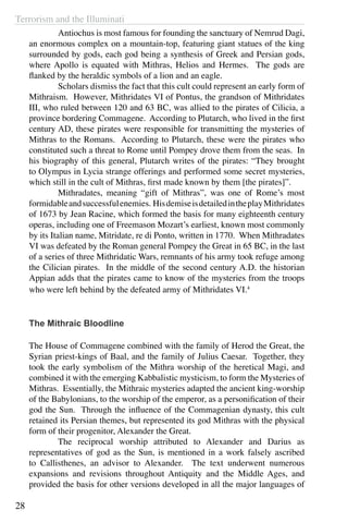 Terrorism and the Illuminati
28
	 Antiochus is most famous for founding the sanctuary of Nemrud Dagi,
an enormous complex on a mountain-top, featuring giant statues of the king
surrounded by gods, each god being a synthesis of Greek and Persian gods,
where Apollo is equated with Mithras, Helios and Hermes. The gods are
flanked by the heraldic symbols of a lion and an eagle.
	 Scholars dismiss the fact that this cult could represent an early form of
Mithraism. However, Mithridates VI of Pontus, the grandson of Mithridates
III, who ruled between 120 and 63 BC, was allied to the pirates of Cilicia, a
province bordering Commagene. According to Plutarch, who lived in the first
century AD, these pirates were responsible for transmitting the mysteries of
Mithras to the Romans. According to Plutarch, these were the pirates who
constituted such a threat to Rome until Pompey drove them from the seas. In
his biography of this general, Plutarch writes of the pirates: “They brought
to Olympus in Lycia strange offerings and performed some secret mysteries,
which still in the cult of Mithras, first made known by them [the pirates]”.
	 Mithradates, meaning “gift of Mithras”, was one of Rome’s most
formidableandsuccessfulenemies. HisdemiseisdetailedintheplayMithridates
of 1673 by Jean Racine, which formed the basis for many eighteenth century
operas, including one of Freemason Mozart’s earliest, known most commonly
by its Italian name, Mitridate, re di Ponto, written in 1770. When Mithradates
VI was defeated by the Roman general Pompey the Great in 65 BC, in the last
of a series of three Mithridatic Wars, remnants of his army took refuge among
the Cilician pirates. In the middle of the second century A.D. the historian
Appian adds that the pirates came to know of the mysteries from the troops
who were left behind by the defeated army of Mithridates VI.4
The Mithraic Bloodline
The House of Commagene combined with the family of Herod the Great, the
Syrian priest-kings of Baal, and the family of Julius Caesar. Together, they
took the early symbolism of the Mithra worship of the heretical Magi, and
combined it with the emerging Kabbalistic mysticism, to form the Mysteries of
Mithras. Essentially, the Mithraic mysteries adapted the ancient king-worship
of the Babylonians, to the worship of the emperor, as a personification of their
god the Sun. Through the influence of the Commagenian dynasty, this cult
retained its Persian themes, but represented its god Mithras with the physical
form of their progenitor, Alexander the Great.
	 The reciprocal worship attributed to Alexander and Darius as
representatives of god as the Sun, is mentioned in a work falsely ascribed
to Callisthenes, an advisor to Alexander. The text underwent numerous
expansions and revisions throughout Antiquity and the Middle Ages, and
provided the basis for other versions developed in all the major languages of
 