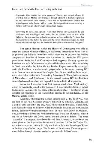 Mithraism
29
Europe and the Middle East. According to the text:
Alexander then seeing the great pomp of Darius was moved almost to
worship him as Mithra the divine, as though clothed in barbaric splendor
he had come down from heaven, - such was his splendid array. Darius was
seated upon a lofty throne, with a crown of most precious stones, wearing a
robe of Babylonian silk inwoven with golden thread.
[according to the Syriac version] And when Darius saw Alexander he did
obeisance and worshipped Alexander, for he believed that he was Mihr
[Mithras] the god, and that he had come down to bring aid to the Persians. For
his raiment was like that of the gods, and the crown which rested upon his head
shone with rays of light and the robe with he wore was woven with fine gold.5
	 The person through which the House of Commagene was able to
enter into contact with that of Herod, in addition to the family of Julius Ceasar,
to produce the Mithraic bloodline, which went on to produce the leading
conspiratorial families of Europe, was Antiochus IV. Antiochus IV’s great-
grandfather, Antiochus I of Commagene had supported Pompey against the
Parthians,andin64BCwasrewardedwithadditionalterritories.Aftersubmitting
to Greek rule under the Seleucids, the Persian Empire eventually reemerged
under the Parthians, a semi-nomadic people who, in the second century BC,
arose from an area southeast of the Caspian Sea. It was ruled by the Arsacids,
who claimed descent from the Persian kingArtaxerxes II. Through the conquests
of Mithradates I and Artabanus II in the second century BC, the Parthians
established control over Iran and expanded westward into Mesopotamia.
	 Antiochus I was able to deflect Roman attacks from Mark Antony,
whom he eventually joined in the Roman civil war, but after Antony’s defeat
to Augustus, Commagene was made a Roman client state. This state of affairs
signaled the beginning of the relationships that led to the transference of the
Mithraic cult to Rome.
	 Augustus, who ruled the Roman Empire from 27 BC to 68 AD, was
the first of the Julio-Claudian dynasty, followed by Tiberius, Caligula, and
Claudius, until the last of the line, Nero, who committed suicide. The dynasty
is so named because its members were drawn from the Julia and the Claudius
family. Julia derive their name from Iulus, or Julus, also known as Ascanius,
who, according to Greek and Roman mythology, was a son of Aeneas, himself
the son of Aphrodite, the Greek Venus, and the cousin of Priam. The name
“Ascanius” is thought to have been derived from Ashkenazi, or Ashkuza, the
name given to the Scytians by the ancient Akkadians.6
After the Trojan War,
Ascanius escaped to Latium in Italy and had a role in the founding of Rome
as the first king of Alba Longa. The founder of the dynasty, Caesar Augustus,
was a Julian through his adoption by his great-uncle, Julius Caesar.
 