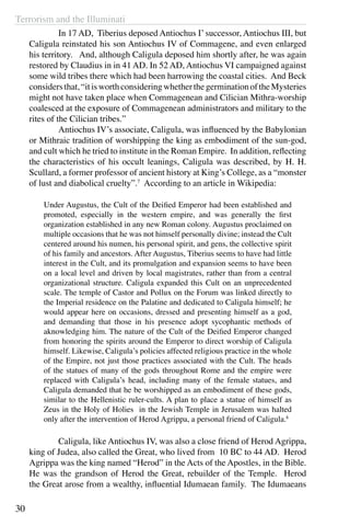 Terrorism and the Illuminati
30
	 In 17 AD, Tiberius deposed Antiochus I’ successor, Antiochus III, but
Caligula reinstated his son Antiochus IV of Commagene, and even enlarged
his territory. And, although Caligula deposed him shortly after, he was again
restored by Claudius in in 41 AD. In 52 AD, Antiochus VI campaigned against
some wild tribes there which had been harrowing the coastal cities. And Beck
considersthat,“itisworthconsideringwhetherthegerminationoftheMysteries
might not have taken place when Commagenean and Cilician Mithra-worship
coalesced at the exposure of Commagenean administrators and military to the
rites of the Cilician tribes.”
	 Antiochus IV’s associate, Caligula, was influenced by the Babylonian
or Mithraic tradition of worshipping the king as embodiment of the sun-god,
and cult which he tried to institute in the Roman Empire. In addition, reflecting
the characteristics of his occult leanings, Caligula was described, by H. H.
Scullard, a former professor of ancient history at King’s College, as a “monster
of lust and diabolical cruelty”.7
According to an article in Wikipedia:
Under Augustus, the Cult of the Deified Emperor had been established and
promoted, especially in the western empire, and was generally the first
organization established in any new Roman colony. Augustus proclaimed on
multiple occasions that he was not himself personally divine; instead the Cult
centered around his numen, his personal spirit, and gens, the collective spirit
of his family and ancestors. After Augustus, Tiberius seems to have had little
interest in the Cult, and its promulgation and expansion seems to have been
on a local level and driven by local magistrates, rather than from a central
organizational structure. Caligula expanded this Cult on an unprecedented
scale. The temple of Castor and Pollux on the Forum was linked directly to
the Imperial residence on the Palatine and dedicated to Caligula himself; he
would appear here on occasions, dressed and presenting himself as a god,
and demanding that those in his presence adopt sycophantic methods of
aknowledging him. The nature of the Cult of the Deified Emperor changed
from honoring the spirits around the Emperor to direct worship of Caligula
himself. Likewise, Caligula’s policies affected religious practice in the whole
of the Empire, not just those practices associated with the Cult. The heads
of the statues of many of the gods throughout Rome and the empire were
replaced with Caligula’s head, including many of the female statues, and
Caligula demanded that he be worshipped as an embodiment of these gods,
similar to the Hellenistic ruler-cults. A plan to place a statue of himself as
Zeus in the Holy of Holies in the Jewish Temple in Jerusalem was halted
only after the intervention of Herod Agrippa, a personal friend of Caligula.8
	 Caligula, like Antiochus IV, was also a close friend of Herod Agrippa,
king of Judea, also called the Great, who lived from 10 BC to 44 AD. Herod
Agrippa was the king named “Herod” in the Acts of the Apostles, in the Bible.
He was the grandson of Herod the Great, rebuilder of the Temple. Herod
the Great arose from a wealthy, influential Idumaean family. The Idumaeans
 