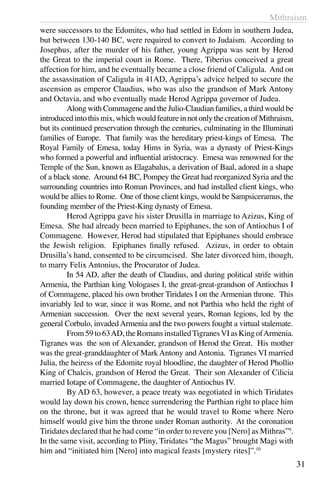 Mithraism
31
were successors to the Edomites, who had settled in Edom in southern Judea,
but between 130-140 BC, were required to convert to Judaism. According to
Josephus, after the murder of his father, young Agrippa was sent by Herod
the Great to the imperial court in Rome. There, Tiberius conceived a great
affection for him, and he eventually became a close friend of Caligula. And on
the assassination of Caligula in 41AD, Agrippa’s advice helped to secure the
ascension as emperor Claudius, who was also the grandson of Mark Antony
and Octavia, and who eventually made Herod Agrippa governor of Judea.
	 Along with Commagene and the Julio-Claudian families, a third would be
introducedintothismix,whichwouldfeatureinnotonlythecreationofMithraism,
but its continued preservation through the centuries, culminating in the Illuminati
families of Europe. That family was the hereditary priest-kings of Emesa. The
Royal Family of Emesa, today Hims in Syria, was a dynasty of Priest-Kings
who formed a powerful and influential aristocracy. Emesa was renowned for the
Temple of the Sun, known as Elagabalus, a derivation of Baal, adored in a shape
of a black stone. Around 64 BC, Pompey the Great had reorganized Syria and the
surrounding countries into Roman Provinces, and had installed client kings, who
would be allies to Rome. One of those client kings, would be Sampsiceramus, the
founding member of the Priest-King dynasty of Emesa.
	 Herod Agrippa gave his sister Drusilla in marriage to Azizus, King of
Emesa. She had already been married to Epiphanes, the son of Antiochus I of
Commagene. However, Herod had stipulated that Epiphanes should embrace
the Jewish religion. Epiphanes finally refused. Azizus, in order to obtain
Drusilla’s hand, consented to be circumcised. She later divorced him, though,
to marry Felix Antonius, the Procurator of Judea.
	 In 54 AD, after the death of Claudius, and during political strife within
Armenia, the Parthian king Vologases I, the great-great-grandson of Antiochus I
of Commagene, placed his own brother Tiridates I on the Armenian throne. This
invariably led to war, since it was Rome, and not Parthia who held the right of
Armenian succession. Over the next several years, Roman legions, led by the
general Corbulo, invaded Armenia and the two powers fought a virtual stalemate.
	 From59to63AD,theRomansinstalledTigranesVIasKingofArmenia.
Tigranes was the son of Alexander, grandson of Herod the Great. His mother
was the great-granddaughter of Mark Antony and Antonia. Tigranes VI married
Julia, the heiress of the Edomite royal bloodline, the daughter of Herod Phollio
King of Chalcis, grandson of Herod the Great. Their son Alexander of Cilicia
married Iotape of Commagene, the daughter of Antiochus IV.
	 By AD 63, however, a peace treaty was negotiated in which Tiridates
would lay down his crown, hence surrendering the Parthian right to place him
on the throne, but it was agreed that he would travel to Rome where Nero
himself would give him the throne under Roman authority. At the coronation
Tiridates declared that he had come “in order to revere you [Nero] as Mithras”9
.
In the same visit, according to Pliny, Tiridates “the Magus” brought Magi with
him and “initiated him [Nero] into magical feasts [mystery rites]”.10
 
