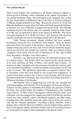 Terrorism and the Illuminati
32
The Jewish Revolt
These several families also contributed to the Roman attempt to suppress a
Jewish revolt in Palestine, which culminated in the capture of Jerusalem. It
was among the Roman troops, who participated in this campaign, that we find
the first dissemination of Kabbalistic ideas in the form of mysteries dedicated
to Mithras, though attributed to the Magi. Between the years 67 to 70 AD, the
Fifteenth Apollonian Legion, which had followed Corbulo against the Parthians
in Armenia, was sent to Palestine to suppress the Jewish revolt. The Fifteenth
Apollonian legion of the Roman army was originally formed by Julius Caesar
in 53 BC, but was destroyed in Africa in the autumn of 49/48 BC. The legion
was again founded in 41 or 40 BC, by Caesar’s heir Octavian, who chose the
surname Apollinaris, because he worshipped Apollo above all other gods.
	 Under Roman occupation, though rebellion had been sporadic,
disturbances among the Jews of Palestine were frequent. Soon, the Roman
procurator Florus lost control of the situation. However, in 67 AD, the future
emperor Vespasian and his son Titus, had arrived with the Apollonian legion,
and by the end of the year, Galilee was captured. Judea was reduced in three
campaigns which ended with the fall of Jerusalem in 70 AD, when 97,000
Jews, according to Josephus, were taken captive.11
	 Jerusalem was destroyed and became the permanent garrison town
of a Roman legion. The Temple itself was sacked and the sacred contents
of its inner sanctuary, the Holy of Holies, were carried back to Rome. As
depicted on Titus’ triumphal arch, these treasures included the immense gold
seven-branched candelabrum, so sacred to Judaism, and possibly even the Ark
of the Covenant. The Apollonian legion then accompanied Emperor Titus
to Alexandria, where they were joined by new recruits from Cappadocia. It
seems to have been a curious mix of these several elements, after the Legion
had been transported to Germany, that erected their first temple dedicated to
Mithras on the banks of the Danube.12
	 The Romans’ allies in suppressing the revolt had also included, not
only Herod Agrippa, and Antiochus VI of Commagene, but Soaemus of Emesa.
Soaemus was the grandson of Aristobulus II of Emesa, the grandson of Herod
the Great, who married Iotape, the daughter of Sampsiceramus, the founding
king of Emesa. As Beck noted, Commagenian military elements, under royal
command, were also engaged in the suppression of the Jewish Revolt, and there
would have been extensive contact with Roman legionary and other troops,
including those units identified among the earlier carriers of the new mystery
cult, like the Fifteenth Apollonian. According to Beck, therefore, “what I
propose, then, is that the Mysteries of Mithras were developed within a subset of
these Commagenian soldiers and family-retainers and were transmitted by them
at various points of contact to their counterparts in the Roman world.”13
	
 