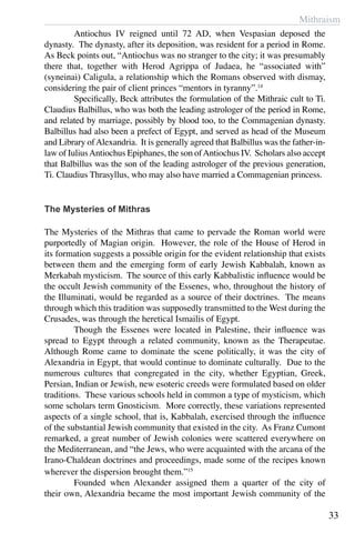 Mithraism
33
	 Antiochus IV reigned until 72 AD, when Vespasian deposed the
dynasty. The dynasty, after its deposition, was resident for a period in Rome.
As Beck points out, “Antiochus was no stranger to the city; it was presumably
there that, together with Herod Agrippa of Judaea, he “associated with”
(syneinai) Caligula, a relationship which the Romans observed with dismay,
considering the pair of client princes “mentors in tyranny”.14
	 Specifically, Beck attributes the formulation of the Mithraic cult to Ti.
Claudius Balbillus, who was both the leading astrologer of the period in Rome,
and related by marriage, possibly by blood too, to the Commagenian dynasty.
Balbillus had also been a prefect of Egypt, and served as head of the Museum
and Library ofAlexandria. It is generally agreed that Balbillus was the father-in-
law of IuliusAntiochus Epiphanes, the son ofAntiochus IV. Scholars also accept
that Balbillus was the son of the leading astrologer of the previous generation,
Ti. Claudius Thrasyllus, who may also have married a Commagenian princess.
The Mysteries of Mithras
The Mysteries of the Mithras that came to pervade the Roman world were
purportedly of Magian origin. However, the role of the House of Herod in
its formation suggests a possible origin for the evident relationship that exists
between them and the emerging form of early Jewish Kabbalah, known as
Merkabah mysticism. The source of this early Kabbalistic influence would be
the occult Jewish community of the Essenes, who, throughout the history of
the Illuminati, would be regarded as a source of their doctrines. The means
through which this tradition was supposedly transmitted to the West during the
Crusades, was through the heretical Ismailis of Egypt.
	 Though the Essenes were located in Palestine, their influence was
spread to Egypt through a related community, known as the Therapeutae.
Although Rome came to dominate the scene politically, it was the city of
Alexandria in Egypt, that would continue to dominate culturally. Due to the
numerous cultures that congregated in the city, whether Egyptian, Greek,
Persian, Indian or Jewish, new esoteric creeds were formulated based on older
traditions. These various schools held in common a type of mysticism, which
some scholars term Gnosticism. More correctly, these variations represented
aspects of a single school, that is, Kabbalah, exercised through the influence
of the substantial Jewish community that existed in the city. As Franz Cumont
remarked, a great number of Jewish colonies were scattered everywhere on
the Mediterranean, and “the Jews, who were acquainted with the arcana of the
Irano-Chaldean doctrines and proceedings, made some of the recipes known
wherever the dispersion brought them.”15
	 Founded when Alexander assigned them a quarter of the city of
their own, Alexandria became the most important Jewish community of the
 