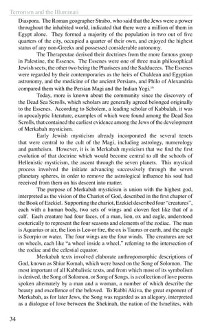 Terrorism and the Illuminati
34
Diaspora. The Roman geographer Strabo, who said that the Jews were a power
throughout the inhabited world, indicated that there were a million of them in
Egypt alone. They formed a majority of the population in two out of five
quarters of the city, occupied a quarter of their own, and enjoyed the highest
status of any non-Greeks and possessed considerable autonomy.
	 The Therapeutae derived their doctrines from the more famous group
in Palestine, the Essenes. The Essenes were one of three main philosophical
Jewish sects, the other two being the Pharisees and the Sadducees. The Essenes
were regarded by their contemporaries as the heirs of Chaldean and Egyptian
astronomy, and the medicine of the ancient Persians, and Philo of Alexandria
compared them with the Persian Magi and the Indian Yogi.16
	 Today, more is known about the community since the discovery of
the Dead Sea Scrolls, which scholars are generally agreed belonged originally
to the Essenes. According to Scholem, a leading scholar of Kabbalah, it was
in apocalyptic literature, examples of which were found among the Dead Sea
Scrolls, that contained the earliest evidence among the Jews of the development
of Merkabah mysticism.
	 Early Jewish mysticism already incorporated the several tenets
that were central to the cult of the Magi, including astrology, numerology
and pantheism. However, it is in Merkabah mysticism that we find the first
evolution of that doctrine which would become central to all the schools of
Hellenistic mysticism, the ascent through the seven planets. This mystical
process involved the initiate advancing successively through the seven
planetary spheres, in order to remove the astrological influence his soul had
received from them on his descent into matter.
	 The purpose of Merkabah mysticism is union with the highest god,
interpreted as the vision of the Chariot of God, described in the first chapter of
the Book of Ezekiel. Supporting the chariot, Ezekiel described four “creatures”,
each with a human body, two sets of wings and cloven feet like that of a
calf. Each creature had four faces, of a man, lion, ox and eagle, understood
esoterically to represent the four seasons and elements of the zodiac. The man
is Aquarius or air, the lion is Leo or fire, the ox is Taurus or earth, and the eagle
is Scorpio or water. The four wings are the four winds. The creatures are set
on wheels, each like “a wheel inside a wheel,” referring to the intersection of
the zodiac and the celestial equator.
	 Merkabah texts involved elaborate anthropomorphic descriptions of
God, known as Shiur Komah, which were based on the Song of Solomon. The
most important of all Kabbalistic texts, and from which most of its symbolism
is derived, the Song of Solomon, or Song of Songs, is a collection of love poems
spoken alternately by a man and a woman, a number of which describe the
beauty and excellence of the beloved. To Rabbi Akiva, the great exponent of
Merkabah, as for later Jews, the Song was regarded as an allegory, interpreted
as a dialogue of love between the Shekinah, the nation of the Israelites, with
 