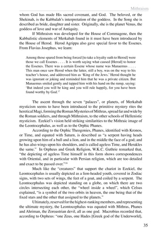 Mithraism
35
whom God has made His sacred covenant, and God. The beloved, or the
Shekinah, is the Kabbalah’s interpretation of the goddess. In the Song she is
described as bride, daughter and sister. Originally, she is the planet Venus, the
goddess of love and war of Antiquity.
	 If Mithraism was developed for the House of Commagene, then the
Kabbalistic elements of Merkabah found in it must have been introduced by
the House of Herod. Herod Agrippa also gave special favor to the Essenes.
From Flavius Josephus, we learn:
Among those spared from being forced [to take a loyalty oath to Herod] were
those we call Essenes . . . . It is worth saying what caused [Herod] to honor
the Essenes. There was a certain Essene whose name was Manaemus . . . .
This man once saw Herod when the latter, still a boy, was on the way to his
teacher’s house, and addressed him as ‘King of the Jews.’ Herod thought he
was ignorant or joking and reminded him that he was a private citizen. But
Manaemus smiled gently and tapped him with his hand on the rump, saying:
‘But indeed you will be king and you will rule happily, for you have been
found worthy by God.17
	 The ascent through the seven “palaces”, or planets, of Merkabah
mysticism seems to have been introduced to the primitive mystery rites the
hereticalMagi,formingtheRomanMysteriesofMithras,spreadfarandwideby
the Roman soldiers, and through Mithraism, to the other schools of Hellenistic
mysticism. Ezekiel’s vision held striking similarities to the Mithraic image of
the Leontocephalus, as well as to the Orphic Phanes.
	 According to the Orphic Theogonies, Phanes, identified with Kronos,
or Time, and equated with Saturn, is described as “a serpent having heads
growing upon him of a bull and a lion, and in the middle the face of a god; and
he has also wings upon his shoulders, and is called ageless Time, and Herakles
the same.” In Orpheus and Greek Religion, W.K.C. Guthrie remarked that,
“the depicting of ageless Time himself in this form shows correspondences
with Oriental, and in particular with Persian religion, which are too detailed
and exact to be passed over.”18
	 Much like the “creatures” that support the chariot in Ezekiel, the
Leontocephalus is usually depicted as a lion-headed youth, covered in Zodiac
signs, with two sets of wings, the feet of a goat, and coiled by a serpent. The
Leontocephalus was depicted standing on a globe, on which there are two
circles intersecting each other, the “wheel inside a wheel”, which Celsus
explained, “is a symbol of the two orbits in heaven, the one being that of the
fixed stars and the other that assigned to the planets.”
	 Ultimately,reservedforthehighest-rankingmembers,andrepresenting
the ultimate mystery, the Leontocephalus was equated with Mithras, Phanes
and Ahriman, the Zoroastrian devil, all as one god. Macrobius recorded that,
according to Orpheus: “one Zeus, one Hades [Greek god of the Underworld],
 