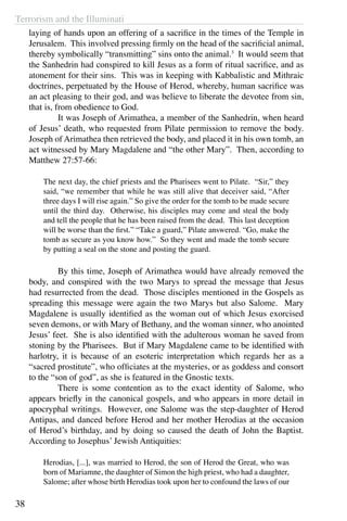 Terrorism and the Illuminati
38
laying of hands upon an offering of a sacrifice in the times of the Temple in
Jerusalem. This involved pressing firmly on the head of the sacrificial animal,
thereby symbolically “transmitting” sins onto the animal.3
It would seem that
the Sanhedrin had conspired to kill Jesus as a form of ritual sacrifice, and as
atonement for their sins. This was in keeping with Kabbalistic and Mithraic
doctrines, perpetuated by the House of Herod, whereby, human sacrifice was
an act pleasing to their god, and was believe to liberate the devotee from sin,
that is, from obedience to God.
	 It was Joseph of Arimathea, a member of the Sanhedrin, when heard
of Jesus’ death, who requested from Pilate permission to remove the body.
Joseph of Arimathea then retrieved the body, and placed it in his own tomb, an
act witnessed by Mary Magdalene and “the other Mary”. Then, according to
Matthew 27:57-66:
The next day, the chief priests and the Pharisees went to Pilate. “Sir,” they
said, “we remember that while he was still alive that deceiver said, “After
three days I will rise again.” So give the order for the tomb to be made secure
until the third day. Otherwise, his disciples may come and steal the body
and tell the people that he has been raised from the dead. This last deception
will be worse than the first.” “Take a guard,” Pilate answered. “Go, make the
tomb as secure as you know how.” So they went and made the tomb secure
by putting a seal on the stone and posting the guard.
	 By this time, Joseph of Arimathea would have already removed the
body, and conspired with the two Marys to spread the message that Jesus
had resurrected from the dead. Those disciples mentioned in the Gospels as
spreading this message were again the two Marys but also Salome. Mary
Magdalene is usually identified as the woman out of which Jesus exorcised
seven demons, or with Mary of Bethany, and the woman sinner, who anointed
Jesus’ feet. She is also identified with the adulterous woman he saved from
stoning by the Pharisees. But if Mary Magdalene came to be identified with
harlotry, it is because of an esoteric interpretation which regards her as a
“sacred prostitute”, who officiates at the mysteries, or as goddess and consort
to the “son of god”, as she is featured in the Gnostic texts.
	 There is some contention as to the exact identity of Salome, who
appears briefly in the canonical gospels, and who appears in more detail in
apocryphal writings. However, one Salome was the step-daughter of Herod
Antipas, and danced before Herod and her mother Herodias at the occasion
of Herod’s birthday, and by doing so caused the death of John the Baptist.
According to Josephus’ Jewish Antiquities:
Herodias, [...], was married to Herod, the son of Herod the Great, who was
born of Mariamne, the daughter of Simon the high priest, who had a daughter,
Salome; after whose birth Herodias took upon her to confound the laws of our
 