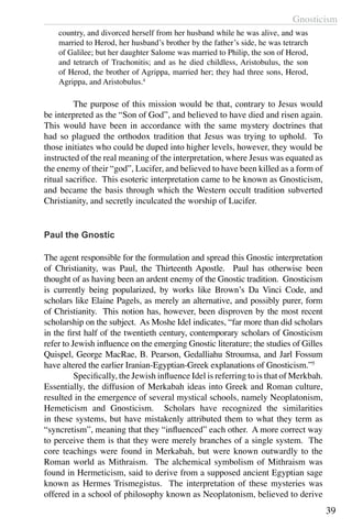 Gnosticism
39
country, and divorced herself from her husband while he was alive, and was
married to Herod, her husband’s brother by the father’s side, he was tetrarch
of Galilee; but her daughter Salome was married to Philip, the son of Herod,
and tetrarch of Trachonitis; and as he died childless, Aristobulus, the son
of Herod, the brother of Agrippa, married her; they had three sons, Herod,
Agrippa, and Aristobulus.4
	 The purpose of this mission would be that, contrary to Jesus would
be interpreted as the “Son of God”, and believed to have died and risen again.
This would have been in accordance with the same mystery doctrines that
had so plagued the orthodox tradition that Jesus was trying to uphold. To
those initiates who could be duped into higher levels, however, they would be
instructed of the real meaning of the interpretation, where Jesus was equated as
the enemy of their “god”, Lucifer, and believed to have been killed as a form of
ritual sacrifice. This esoteric interpretation came to be known as Gnosticism,
and became the basis through which the Western occult tradition subverted
Christianity, and secretly inculcated the worship of Lucifer.
Paul the Gnostic
The agent responsible for the formulation and spread this Gnostic interpretation
of Christianity, was Paul, the Thirteenth Apostle. Paul has otherwise been
thought of as having been an ardent enemy of the Gnostic tradition. Gnosticism
is currently being popularized, by works like Brown’s Da Vinci Code, and
scholars like Elaine Pagels, as merely an alternative, and possibly purer, form
of Christianity. This notion has, however, been disproven by the most recent
scholarship on the subject. As Moshe Idel indicates, “far more than did scholars
in the first half of the twentieth century, contemporary scholars of Gnosticism
refer to Jewish influence on the emerging Gnostic literature; the studies of Gilles
Quispel, George MacRae, B. Pearson, Gedalliahu Stroumsa, and Jarl Fossum
have altered the earlier Iranian-Egyptian-Greek explanations of Gnosticism.”5
	 Specifically, the Jewish influence Idel is referring to is that of Merkbah.
Essentially, the diffusion of Merkabah ideas into Greek and Roman culture,
resulted in the emergence of several mystical schools, namely Neoplatonism,
Hemeticism and Gnosticism. Scholars have recognized the similarities
in these systems, but have mistakenly attributed them to what they term as
“syncretism”, meaning that they “influenced” each other. A more correct way
to perceive them is that they were merely branches of a single system. The
core teachings were found in Merkabah, but were known outwardly to the
Roman world as Mithraism. The alchemical symbolism of Mithraism was
found in Hermeticism, said to derive from a supposed ancient Egyptian sage
known as Hermes Trismegistus. The interpretation of these mysteries was
offered in a school of philosophy known as Neoplatonism, believed to derive
 