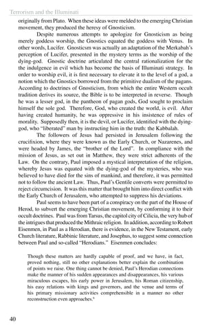 Terrorism and the Illuminati
40
originally from Plato. When these ideas were melded to the emerging Christian
movement, they produced the heresy of Gnosticism.
	 Despite numerous attempts to apologize for Gnosticism as being
merely goddess worship, the Gnostics equated the goddess with Venus. In
other words, Lucifer. Gnosticsm was actually an adaptation of the Merkabah’s
perception of Lucifer, presented in the mystery terms as the worship of the
dying-god. Gnostic doctrine articulated the central rationalization for the
the indulgence in evil which has become the basis of Illuminati strategy. In
order to worship evil, it is first necessary to elevate it to the level of a god, a
notion which the Gnostics borrowed from the primitive dualism of the pagans.
According to doctrines of Gnosticism, from which the entire Western occult
tradition derives its source, the Bible is to be interpreted in reverse. Though
he was a lesser god, in the pantheon of pagan gods, God sought to proclaim
himself the sole god. Therefore, God, who created the world, is evil. After
having created humanity, he was oppressive in his insistence of rules of
morality. Supposedly then, it is the devil, or Lucifer, identified with the dying-
god, who “liberated” man by instructing him in the truth: the Kabbalah.
	 The followers of Jesus had persisted in Jerusalem following the
crucifixion, where they were known as the Early Church, or Nazarenes, and
were headed by James, the “brother of the Lord”. In compliance with the
mission of Jesus, as set out in Matthew, they were strict adherents of the
Law. On the contrary, Paul imposed a mystical interpretation of the religion,
whereby Jesus was equated with the dying-god of the mysteries, who was
believed to have died for the sins of mankind, and therefore, it was permitted
not to follow the ancient Law. Thus, Paul’s Gentile converts were permitted to
reject circumcision. It was this matter that brought him into direct conflict with
the Early Church of Jerusalem, who attempted to suppress his deviations.
	 Paul seems to have been part of a conspiracy on the part of the House of
Herod, to subvert the emerging Christian movement, by conforming it to their
occult doctrines. Paul was from Tarsus, the capitol city of Cilicia, the very hub of
the intrigues that produced the Mithraic religion. In addition, according to Robert
Eisenmen, in Paul as a Herodian, there is evidence, in the New Testament, early
Church literature, Rabbinic literature, and Josephus, to suggest some connection
between Paul and so-called “Herodians.” Eisenmen concludes:
Though these matters are hardly capable of proof, and we have, in fact,
proved nothing, still no other explanations better explain the combination
of points we raise. One thing cannot be denied, Paul’s Herodian connections
make the manner of his sudden appearances and disappearances, his various
miraculous escapes, his early power in Jerusalem, his Roman citizenship,
his easy relations with kings and governors, and the venue and terms of
his primary missionary activities comprehensible in a manner no other
reconstruction even approaches.6
 
