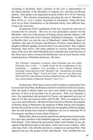 Gnosticism
41
According to Eisenmen, Paul’s rejection of the Law is representative of
the liberal attitudes of the Herodians to religious law, and their pro-Roman
policies. Paul speaks in an unguarded moment in Rom 16:11 of his “kinsman
Herodion.” The reference immediately preceding the one to “Herodion” in
Rom 16:10, i.e., is to a certain “household of Aristobulus,” being that there
were two or three Aristobuluses in the Herodian family, from different lines
living at the same time.
	 In particular, Paul’s repudiation of the Law rejected the necessity of
circumcision for converts. This was an issue particularly sensitive for the
Herodians, who were in the practice of forging various dynastic alliances with
non-Jews in Cilicia and Lower Armenia, including Commagene. In addition
to Drusilla, there was also the case of Monobazus’ mother Helen, Queen of
Adiabene, later part of Armenia, and Polemos of Cilicia, whom Bernice, the
daughter of Herod Agrippa, divorced after he was circumcised. Thus, explains
Eisenmen, Paul arrives with funds gathered in overseas fund-raising from
many of the areas into which Herodians have expanded and, in part because of
this, those areas where circumcision had become such an issue because of the
marital practices of Herodian princesses. He notes,
The “Christian” community in Antioch, where Christians were first called
Christians (Acts 11:26) — a suitable locale for the crystallization of this
terminology — comprises, even according to Acts’ dubious historical
reckoning, various persons of this “Herodian” mix. Among these one should
include the curious “Niger” “Lucius of Cyrene,” who was very likely none
other than Paul’s other famous traveling companion Luke, and “Manaen who
was a foster-brother of Herod the Tetrarch” (Acts 13:1). 7
	 Suspiciously, following an unsuccessful conspiracy among forty Jews
to assassinate Saint Paul, the Romans decided to send him to Felix in Caesarea.
After the death of Herod, Judea was once more added to the great Roman
province of Syria to be presided over by governors. Felix was originally a
slave, but manumitted and promoted by Caesar, and appointed governor of
Judea in 52 AD, and stayed in office until 58 AD. Felix was reputed to be a
very cruel and lustful man. He had first been married to Drusilla, the daughter
of Ptolemy King of Mauritania, the grandson of Mark Antony and Cleopatra,
but later divorced her to marry another Drusilla, the daughter of HerodAgrippa,
after she had already been married to Epiphanes, the son of Antiochus IV of
Commagene, and then to Azizus, Kind of Emesa.8
	 Before Felix, Paul was merely asked from which province he had come.
Five days later, members of the Sanhedrin appeared, and made charges, which
Paul denied.9
Felix delayed the proceeding further until Claudias Lysias, the
captain of the Roman troops in Jerusalem, could come to give evidence. After
a few days, Felix’wife, Drusilla, the Jewess, wanted to see and hear Paul. Paul
appeared and gave the gospel to Felix and Drusilla. Felix trembled but was
 