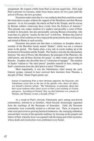 Terrorism and the Illuminati
42
unrepentant. He wanted a bribe from Paul so did not acquit him. Felix kept
Paul a prisoner in Caesarea, under loose house arrest, for two years until the
arrival of Festus, the new governor.
	 Eisenmen makes note that it is very unlikely that Paul could have made
the miraculous escapes without the support of the Herodians and their Roman
sponsors. As in, for example, the attack on Paul in the Temple, and his rescue
by Roman soldiers witnessing these events from the Fortress of Antonia.10
This episode, too, makes mention of a nephew and possibly a sister of Paul,
resident in Jerusalem, but also presumably carrying Roman citizenship, who
warn him of a plot by “zealots for the Law” to kill him. Without this kind of
intervention, Paul could never have enjoyed the protection he does in Caesarea,
and retired to Rome in such security.
	 Eisenmen also points out that there is reference in Josephus about a
member of the Herodian family named “Saulus”, which was not a common
name in the period. This Saulus plays a key role in events leading up to the
destruction of Jerusalem and theTemple. This Saulus is not only the intermediary
between “the men of Power [the Herodians], the principal of the Pharisees, the
chief priests, and all those desirous for peace”, in other words, peace with the
Romans. Josephus also describes him as “a kinsman of Agrippa.” The mention
of Saulus’ relation to “the chief priests” parallels material in Acts, relating to
Saul’s commission from the chief priest to arrest “Christians”.
	 Most importantly, it was the Valentinians, chief among the early
Gnostic groups, claimed to have received their doctrines from Theudas, a
disciple of Paul. Elaine Pagels points out:
Instead of repudiating Paul as their obstinate opponent, the Naassenes and
Valentinians revere him as the one of the apostles who, above all others,
was himself a Gnostic initiate. The Valentinians, in particular, allege that
their secret tradition offers direct access to Paul’s own teaching of wisdom
and gnosis. According to Clement “they say that Valentinus was a hearer of
Theudas, and Theudas, in turn, a disciple of Paul.”11
	 As a result of Paul’s mission, Christianity grew among non-Jewish
communities, referred to as Gentiles, which became increasingly separated
from the teachings of the Nazarenes of Jerusalem. Until, the Nazarene
community were eventually treated as a deviant sect. Then, in response to
what were perceived as growing heretical tendencies, the emerging orthodoxy
stressed their version of the apostolic tradition, by focusing on the gospels and
letters of Paul, whereby Jesus was equated with the dying-god of the mysteries,
whose death and resurrection were celebrated every Easter.
 