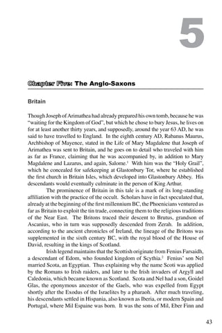 43
Britain
Though Joseph ofArimathea had already prepared his own tomb, because he was
“waiting for the Kingdom of God”, but which he chose to bury Jesus, he lives on
for at least another thirty years, and supposedly, around the year 63 AD, he was
said to have travelled to England. In the eighth century AD, Rabanus Maurus,
Archbishop of Mayence, stated in the Life of Mary Magdalene that Joseph of
Arimathea was sent to Britain, and he goes on to detail who traveled with him
as far as France, claiming that he was accompanied by, in addition to Mary
Magdalene and Lazarus, and again, Salome.1
With him was the “Holy Grail”,
which he concealed for safekeeping at Glastonbury Tor, where he established
the first church in Britain Isles, which developed into Glastonbury Abbey. His
descendants would eventually culminate in the person of King Arthur.
	 The prominence of Britain in this tale is a mark of its long-standing
affiliation with the practice of the occult. Scholars have in fact speculated that,
already at the beginning of the first millennium BC, the Phoenicians ventured as
far as Britain to exploit the tin trade, connecting them to the religious traditions
of the Near East. The Britons traced their descent to Brutus, grandson of
Ascanius, who in turn was supposedly descended from Zerah. In addition,
according to the ancient chronicles of Ireland, the lineage of the Britons was
supplemented in the sixth century BC, with the royal blood of the House of
David, resulting in the kings of Scotland.
	 Irish legend maintains that the Scottish originate from Fenius Farsaidh,
a descendant of Edom, who founded kingdom of Scythia.2
Fenius’ son Nel
married Scota, an Egyptian. Thus explaining why the name Scoti was applied
by the Romans to Irish raiders, and later to the Irish invaders of Argyll and
Caledonia, which became known as Scotland. Scota and Nel had a son, Goidel
Glas, the eponymous ancestor of the Gaels, who was expelled from Egypt
shortly after the Exodus of the Israelites by a pharaoh. After much traveling,
his descendants settled in Hispania, also known as Iberia, or modern Spain and
Portugal, where Mil Espaine was born. It was the sons of Mil, Eber Finn and
5
: The Anglo-Saxons
 