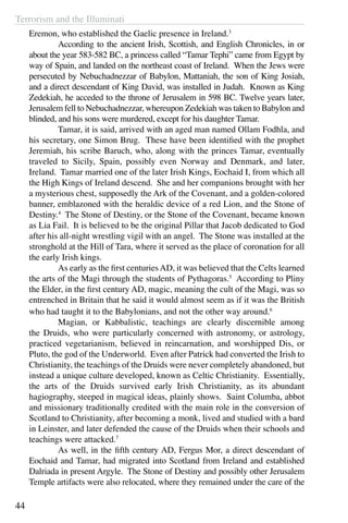 Terrorism and the Illuminati
44
Eremon, who established the Gaelic presence in Ireland.3
	 According to the ancient Irish, Scottish, and English Chronicles, in or
about the year 583-582 BC, a princess called “Tamar Tephi” came from Egypt by
way of Spain, and landed on the northeast coast of Ireland. When the Jews were
persecuted by Nebuchadnezzar of Babylon, Mattaniah, the son of King Josiah,
and a direct descendant of King David, was installed in Judah. Known as King
Zedekiah, he acceded to the throne of Jerusalem in 598 BC. Twelve years later,
Jerusalem fell to Nebuchadnezzar, whereupon Zedekiah was taken to Babylon and
blinded, and his sons were murdered, except for his daughter Tamar.
	 Tamar, it is said, arrived with an aged man named Ollam Fodhla, and
his secretary, one Simon Brug. These have been identified with the prophet
Jeremiah, his scribe Baruch, who, along with the princes Tamar, eventually
traveled to Sicily, Spain, possibly even Norway and Denmark, and later,
Ireland. Tamar married one of the later Irish Kings, Eochaid I, from which all
the High Kings of Ireland descend. She and her companions brought with her
a mysterious chest, supposedly the Ark of the Covenant, and a golden-colored
banner, emblazoned with the heraldic device of a red Lion, and the Stone of
Destiny.4
The Stone of Destiny, or the Stone of the Covenant, became known
as Lia Fail. It is believed to be the original Pillar that Jacob dedicated to God
after his all-night wrestling vigil with an angel. The Stone was installed at the
stronghold at the Hill of Tara, where it served as the place of coronation for all
the early Irish kings.
	 As early as the first centuriesAD, it was believed that the Celts learned
the arts of the Magi through the students of Pythagoras.5
According to Pliny
the Elder, in the first century AD, magic, meaning the cult of the Magi, was so
entrenched in Britain that he said it would almost seem as if it was the British
who had taught it to the Babylonians, and not the other way around.6
	 Magian, or Kabbalistic, teachings are clearly discernible among
the Druids, who were particularly concerned with astronomy, or astrology,
practiced vegetarianism, believed in reincarnation, and worshipped Dis, or
Pluto, the god of the Underworld. Even after Patrick had converted the Irish to
Christianity, the teachings of the Druids were never completely abandoned, but
instead a unique culture developed, known as Celtic Christianity. Essentially,
the arts of the Druids survived early Irish Christianity, as its abundant
hagiography, steeped in magical ideas, plainly shows. Saint Columba, abbot
and missionary traditionally credited with the main role in the conversion of
Scotland to Christianity, after becoming a monk, lived and studied with a bard
in Leinster, and later defended the cause of the Druids when their schools and
teachings were attacked.7
	 As well, in the fifth century AD, Fergus Mor, a direct descendant of
Eochaid and Tamar, had migrated into Scotland from Ireland and established
Dalriada in present Argyle.  The Stone of Destiny and possibly other Jerusalem
Temple artifacts were also relocated, where they remained under the care of the
 