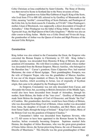 The Anglo-Saxons
45
Celtic Christians at Iona established by Saint Columba.  The Stone of Destiny
was then moved to Scone in Scotland due to the Norse invasions of Iona.
	 Fergus’grandson wasAidan Mac Gabhran ofArgyll, King of the Scots,
who lived from 574 to 608 AD, referred to by Geoffrey of Monmouth as the
Uthir, meaning “terrible”, crowned King of Scots Dalriada, and Pendragon of
the Celtic Isle, by his third cousin St. Columba, in 574AD.8
Uther Pendragon’s
mother, Lluan of Brecknock, was supposedly a direct descendent of Joseph of
Arimathea.9
Uther Pendagran was the father of King Arthur. His mother was
Ygerna delAcqs, the High Queen of the Celtic kingdoms.10
Merlin was also an
elder cousin to King Aedan. Merlin was a Celtic Druid and Vivien del Acqs,
the grandmother of Arthur was the Queen of Avalon and High Priestess of the
Ancient Celtic Religion.
Constantine
King Arthur was also related to the Constantine the Great, the Emperor who
converted the Roman Empire to Christianity in 333 AD. King Arthur’s
mother, Igraine, was descended from Dionotus II King of Britain, the great-
grandson of Constantine. His wife Elen Lwyddog verch Eudaf, whose mother
was descended from the Roman Emperor, Marcus Aurelius, who belonged to
the Herodian line.11
Caesar’s grandson, Gaius Calpernius Piso, had married
Mariamne, the sister of Herod Agrippa. Their granddaughter, Pompeia, was
the wife of Emperor Trajan, who was the grandfather of Marcus Aurelius.
It was use of the dragon standard, or Draco, by these ancestors, Trajan and
Marcus Aurelius, which according to Arrian, was of originally of Scythian
origin, that came to be adopted by the Pendragon family.12
	 As Emperor, Constantine was not only descended from Caesar, and
Alexander the Great, but, according to British chroniclers of the Middle Ages,
would also have been descended from Joseph of Arimathea, through his
mother, Saint Helena, the finder of the “true cross”. Geoffrey of Monmouth
made Saint Helena the daughter of Coel of Gloucester, and Strada “the Fair”
of Combria. Her grandmother, therefore, would have been Gladys of Britain,
who was descended from King Coel of Britain, whose mother was descended
from Anna, the daughter of Joseph of Arimathea, and Beli Mawr, and also
from Tamar Tephi, through the kings of Ireland.13
King Coel’s father, Meric of
the Britons Coel was the grandson of Emperor Claudius.14
	 Constantine’s father was descended from Septimus Severus, who
in 172 AD seems to have been appointed to the Roman Senate by Marcus
Aurelius, before eventually becoming Emperor. Septimus married Julia
Domna, the daughter of Julius Bassianus, who was the great-great-grandson
of Gaius Julius Alexio, the Syrian priest-king Emesa, the son of Soaemus and
Drusilla of Mauritania.15
This Drusilla was the great-granddaughter of Marc
 