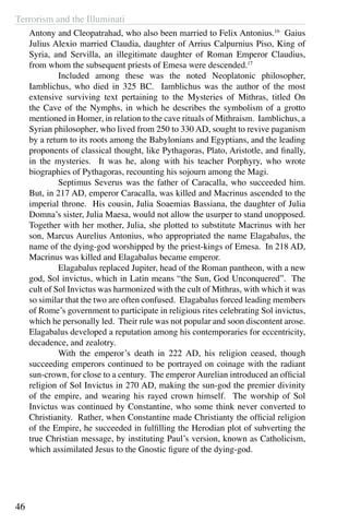 Terrorism and the Illuminati
46
Antony and Cleopatrahad, who also been married to Felix Antonius.16
Gaius
Julius Alexio married Claudia, daughter of Arrius Calpurnius Piso, King of
Syria, and Servilla, an illegitimate daughter of Roman Emperor Claudius,
from whom the subsequent priests of Emesa were descended.17
	 Included among these was the noted Neoplatonic philosopher,
Iamblichus, who died in 325 BC. Iamblichus was the author of the most
extensive surviving text pertaining to the Mysteries of Mithras, titled On
the Cave of the Nymphs, in which he describes the symbolism of a grotto
mentioned in Homer, in relation to the cave rituals of Mithraism. Iamblichus, a
Syrian philosopher, who lived from 250 to 330 AD, sought to revive paganism
by a return to its roots among the Babylonians and Egyptians, and the leading
proponents of classical thought, like Pythagoras, Plato, Aristotle, and finally,
in the mysteries. It was he, along with his teacher Porphyry, who wrote
biographies of Pythagoras, recounting his sojourn among the Magi.
	 Septimus Severus was the father of Caracalla, who succeeded him.
But, in 217 AD, emperor Caracalla, was killed and Macrinus ascended to the
imperial throne. His cousin, Julia Soaemias Bassiana, the daughter of Julia
Domna’s sister, Julia Maesa, would not allow the usurper to stand unopposed.
Together with her mother, Julia, she plotted to substitute Macrinus with her
son, Marcus Aurelius Antonius, who appropriated the name Elagabalus, the
name of the dying-god worshipped by the priest-kings of Emesa. In 218 AD,
Macrinus was killed and Elagabalus became emperor.
	 Elagabalus replaced Jupiter, head of the Roman pantheon, with a new
god, Sol invictus, which in Latin means “the Sun, God Unconquered”. The
cult of Sol Invictus was harmonized with the cult of Mithras, with which it was
so similar that the two are often confused. Elagabalus forced leading members
of Rome’s government to participate in religious rites celebrating Sol invictus,
which he personally led. Their rule was not popular and soon discontent arose.
Elagabalus developed a reputation among his contemporaries for eccentricity,
decadence, and zealotry.
	 With the emperor’s death in 222 AD, his religion ceased, though
succeeding emperors continued to be portrayed on coinage with the radiant
sun-crown, for close to a century. The emperor Aurelian introduced an official
religion of Sol Invictus in 270 AD, making the sun-god the premier divinity
of the empire, and wearing his rayed crown himself. The worship of Sol
Invictus was continued by Constantine, who some think never converted to
Christianity. Rather, when Constantine made Christianty the official religion
of the Empire, he succeeded in fulfilling the Herodian plot of subverting the
true Christian message, by instituting Paul’s version, known as Catholicism,
which assimilated Jesus to the Gnostic figure of the dying-god.
 