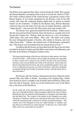 The Anglo-Saxons
47
The Saxons
The Britons had supported their allies in Gaul during the Gallic Wars against
the Roman Republic, prompting Julius Caesar to invade the island in 55 BC.
The whole southern portion of the island became a prosperous region of the
Roman Empire. It was finally abandoned by the Romans, early in the fifth
century AD, when the weakening Empire pulled back its legions to defend
borders on the Continent. Unaided by the Roman army, Roman Britannia
could not long resist the tribes from the area of modern Germany, called the
“Anglo-Saxons”, who arrived in the fifth century and sixth centuries AD.
	 The Saxons were again descended from the Scythians. Strabo asserts
that the most ancient Greek historians knew the Sacaea as a people who lived
beyond the Caspian Sea. Ptolemy finds the Saxons in a race of Scythians,
called Sakai, who came from Media. Pliny said: “The Sakai were among
the most distinguished people of Scythia, who settled in Armenia, and were
called Sacae-Sani.” Albinus, the learned tutor of Charlemagne, maintained
that: “The Saxons were descended from the ancient Sacae of Asia.”18
	 Atradition that the Saxons are descended from the Sacae has also been
recorded by both the Camden and John Milton, the former in his Britannia, and
the latter in his History of England. Camden writes:
The origin and etymology of the Saxons, like those of other nations, have been
involved in fable ... Each of these writers adopts the opinion most agreeable
to them; I mean not to controvert any of them, but that of the most learned
Germans seems most probable and worthy to be embraced, which makes the
Saxons descended from the Sacae, the most considerable people of Asia, and
to be so called quasi Sacasones, q.d. Sons of the Sacae, and to have gradually
overspread Europe from Scythia or Sarmatia Asiatica, with the Getae, Suevi,
Daci and others.19
	 The Saxons, like the Vikings, claimed descent from a Hunnish leader
named Uldin, later Odin, or Wotan. According to the Yngling Saga, written
from historical sources available to the Icelander Snorri Sturluson, Odin came
from the land of Asgaard, which was on the northwestern coast of the Black
Sea, at the basin of the Don River:
On the south side of the mountains which lie outside of all inhabited lands
runs a river through Swithiod, which is properly called by the name of Tanais
[Don River], but was formerly called Tanaquisl, or Vanaquisl, and which falls
into the Black Sea. The country of the people on the Vanaquisl was called
Vanaland, or Vanaheim; and the river separate the three parts of the world, of
which the easternmost part is called Asia, and the westernmost Europe... The
country east of the Tanaquisl in Asia was called Asaland, or Asaheim, and
the chief city in that land was called Asgaard. In that city was a chief called
Odin, and it was a great place for sacrifice.20
 