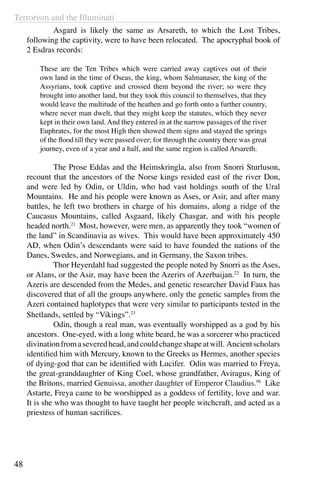 Terrorism and the Illuminati
48
	 Asgard is likely the same as Arsareth, to which the Lost Tribes,
following the captivity, were to have been relocated. The apocryphal book of
2 Esdras records:
 
These are the Ten Tribes which were carried away captives out of their
own land in the time of Oseas, the king, whom Salmanaser, the king of the
Assyrians, took captive and crossed them beyond the river; so were they
brought into another land, but they took this council to themselves, that they
would leave the multitude of the heathen and go forth onto a further country,
where never man dwelt, that they might keep the statutes, which they never
kept in their own land. And they entered in at the narrow passages of the river
Euphrates, for the most High then showed them signs and stayed the springs
of the flood till they were passed over; for through the country there was great
journey, even of a year and a half, and the same region is called Arsareth.
 
	 The Prose Eddas and the Heimskringla, also from Snorri Sturluson,
recount that the ancestors of the Norse kings resided east of the river Don,
and were led by Odin, or Uldin, who had vast holdings south of the Ural
Mountains. He and his people were known as Ases, or Asir, and after many
battles, he left two brothers in charge of his domains, along a ridge of the
Caucasus Mountains, called Asgaard, likely Chasgar, and with his people
headed north.21
Most, however, were men, as apparently they took “women of
the land” in Scandinavia as wives. This would have been approximately 450
AD, when Odin’s descendants were said to have founded the nations of the
Danes, Swedes, and Norwegians, and in Germany, the Saxon tribes.
	 Thor Heyerdahl had suggested the people noted by Snorri as the Ases,
or Alans, or the Asir, may have been the Azerirs of Azerbaijan.22
In turn, the
Azeris are descended from the Medes, and genetic researcher David Faux has
discovered that of all the groups anywhere, only the genetic samples from the
Azeri contained haplotypes that were very similar to participants tested in the
Shetlands, settled by “Vikings”.23
	 Odin, though a real man, was eventually worshipped as a god by his
ancestors. One-eyed, with a long white beard, he was a sorcerer who practiced
divinationfromaseveredhead,andcouldchangeshapeatwill. Ancientscholars
identified him with Mercury, known to the Greeks as Hermes, another species
of dying-god that can be identified with Lucifer. Odin was married to Freya,
the great-granddaughter of King Coel, whose grandfather, Aviragus, King of
the Britons, married Genuissa, another daughter of Emperor Claudius.98
Like
Astarte, Freya came to be worshipped as a goddess of fertility, love and war.
It is she who was thought to have taught her people witchcraft, and acted as a
priestess of human sacrifices.
 