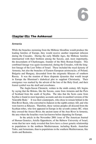 49
Armenia
While the branches stemming from the Mithraic bloodline would produce the
leading families of Europe, they would receive another important infusion
during the Crusades. During the early Middle Ages, the Mithraic families
intermarried with their brethren among the Saxons, and, most importantly,
the descendants of Charlemagne, founder of the Holy Roman Empire. This
combined lineage was again reconnected, during the Crusades, with the long-
lost lineage of the Lost Tribes of Israel. These included the royal dynasty of
Armenia, but also the branches of Eastern European aristocracies, of Poland,
Bulgaria and Hungary, descended from the enigmatic Khazars of southern
Russia. It was the reunion of these disparate dynasties that would incept
in Europe the Illuminati’s diabolical plot to supplant Christianity. Their
emergence was marked by the advent of the lore of the Holy Grail, and their
feared symbol was the skull and crossbones.
	 The Anglo-Saxon Chronicle, written in the ninth century AD, begins
by saying that the Britons, like the Saxons, came from Armenia and the Picts
of Scotland from the south of Scythia. The idea that the Scots came from
Scythia is found in most legendary accounts and also in unedited versions of the
Venerable Bede.1
It was their counterparts, who chose to remain behind in the
Don River Basin, who converted to Judaism in the eighth century AD, and who
were known as Khazars. Therefore, these various peoples all descend from the
Scythian tribes, who first appeared in Europe in the seventh century BC, when
they crossed the Araxes River, the ancient name of the Aras River in Armenia,
the area where the Israelites were last known before departing for Europe.
	 In the article in the November 2001 issue of The American Journal
of Human Genetics, Ariella Oppenheim, of the Hebrew University of Israel,
wrote that her new study revealed that Jews have a closer genetic relationship
to populations in the northern Mediterranean, including Kurds, Anatolian
Turks, and Armenians, than to populations in the southern Mediterranean, like
Arabs and Bedouins.
	
6
: The Ashkenazi
 