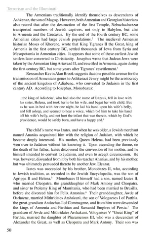 Terrorism and the Illuminati
50
	 The Armenians traditionally identify themselves as descendants of
Ashkenaz, the son of Magog. However, bothArmenian and Georgian historians
also record that after the destruction of the first Temple, Nebuchadnezzar
transported numbers of Jewish captives, not only to Babylon, but also
to Armenia and the Caucasus. By the end of the fourth century BC, some
Armenian cities had large Jewish populations.2
  The medieval Armenian
historian Moses of Khorene, wrote that King Tigranes II the Great, king of
Armenia in the first century BC, settled thousands of Jews from Syria and
Mesopotamia in Armenian cities. It appears that some of these earliest Jewish
settlers later converted to Christianity. Josephus wrote that Judean Jews were
taken by theArmenian kingArtavazd II, and resettled inArmenia, again during
the first century BC, but some years after Tigranes’ resettlement.3
	 Researcher KevinAlan Brook suggests that one possible avenue for the
transmission of Armenians genes to Ashkenazi Jewry might be the aristocracy
of the ancient kingdom of Adiabene, who converted to Judaism in the first
century AD. According to Josephus, Monobazus:
...the king of Adiabene, who had also the name of Bazeus, fell in love with
his sister, Helena, and took her to be his wife, and begat her with child. But
as he was in bed with her one night, he lad his hand upon his wife’s belly,
and fell asleep, and seemed to hear a voice, which bid him to take his hand
off his wife’s belly, and not hurt the infant that was therein, which by God’s
providence, would be safely born, and have a happy end.4
	 The child’s name was Izates, and when he was older, a Jewish merchant
named Ananias acquainted him with the religion of Judaism, with which he
became deeply interested. His mother, Queen Helena, had been previously
won over to Judaism without his knowing it. Upon ascending the throne, on
the death of his father, Izates discovered the conversion of his mother, and he
himself intended to convert to Judaism, and even to accept circumcision. He
was, however, dissuaded from it by both his teacher Ananias, and by his mother,
but was ultimately persuaded thereto by another Jew, Eleazar.
	 Izates was succeeded by his brother, Monobazes II, who, according
to Jewish tradition, as recorded in the Jewish Encyclopedia, was the son of
Agrippa II and Helena.5
Monobazes II himself had a son, named Izates II,
who married Cleopatra, the granddaughter of Mark Antony and Cleopatra,
and sister to Ptolemy King of Mauritania, who had been married to Drusilla,
before she divorced him for Felix Antonius.6
Their granddaughter, Awde of
Osrhoene, married Mithridates Arshakuni, the son of Vologaeses I of Parthia,
the great-grandson Antiochus I of Commagene, and from him were descended
the kings of Armenia and Parthian and Sassanid Empires of Persia.7
The
grandson of Awde and Mithridates Arshakuni, Vologaeses V “Great King” of
Parthia, married the daughter of Pharamenses III, who was a descendant of
Alexander the Great, as well as Cleopatra and Mark Antony. Their son was
 